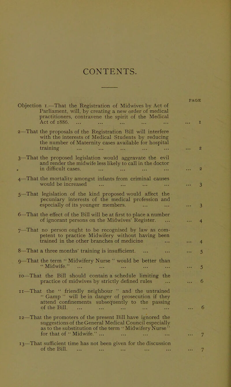 CONTENTS. PAGE Objection i,—That the Registration of Midwives by Act of Parliament, will, by creating a new order of medical practitioners, contravene the spirit of the Medical Act of 1886. ... ... ... ... ... ... I 2— That the proposals of the Registration Bill will interfere with the interests of Medical Students by reducing the number of Maternity cases available for hospital training ... ... ... ... ... ... 2 3— That the proposed legislation would aggravate the evil and render the midwife less likely to call in the doctor , in difficult cases. ... ... ... ... ... 2 4— That the mortality amongst infants from criminal causes would be increased ... ... ... ... ... 3 5— That legislation of the kind proposed would affect the pecuniary interests of the medical profession and especially of its younger members. ... ... ... 3 6— That the effect of the Bill will be at first to place a number of ignorant persons on the Midwives' Register. ... ... 4 7— That no person ought to be recognised by law as com- petent to practice Midwifery without having been trained in the other branches of medicine ... ... 4 8— That a three months'training is insufficient. ... ... ... 5 9— That the term  Midwifery Nurse  would be better than Midwife. ... ... ... ... ... ... 5 10— That the Bill should contain a schedule limiting the practice of midwives by strictly defined rules ... ... 6 11— That the  friendly neighbour  and the untrained  Gamp  will be in danger of prosecution if they attend confinements subsequently to the passing of the Bill. ... ... ... ... ... ... 6 12— That the promoters of the present Bill have ignored the suggestions of the General Medical Council especially as to the substitution of the term  Midwifery Nurse for that of  Midwife. ... ... ... ... ... 7 13— That sufficient time has not been given for the discussion of the Bill. ... ... ... ... ... ... 7