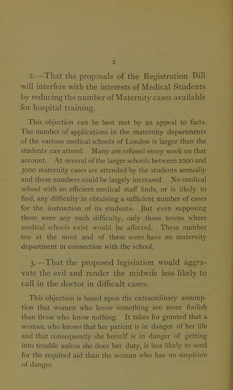 2. —That the proposals of the Registration Bill will interfere with the interests of Medical Students by reducing the number of Maternity cases available for hospital training. This objection can be best met by an appeal to facts. The number of applications in the maternity departments of the various medical schools of London is larger than the students can attend. Many are refused every week on that account. At several of the larger schools between 2000 and 3000 maternity cases are attended by the students annually and these numbers could be largely increased No medical school with an efficient medical staff finds, or is likely to find, any difficulty in obtaining a sufficient number of cases for the instruction of its students. But even supposing there were any such difficulty, only those towns where medical schools exist would be affected. These number ten at the most and of these some have no maternity department in connection with the school. 3. —That the proposed legislation would aggra- vate the evil and render the midwife less likel}^ to call in the doctor in difficult cases. This objection is based upon the extraordinary assump- tion that women who know something are more foolish than those who know nothing. It takes for granted that a woman, who knows that her patient is in danger of her life and that consequently she herself is in danger of getting into trouble unless she does her duty, is less likely to send for the required aid than the woman who has no suspicion of danger.