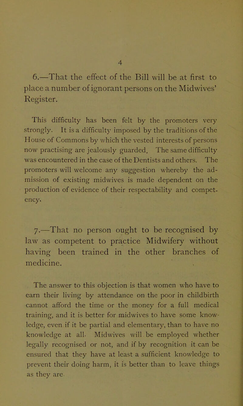 6. —That the effect of the Bill will be at first to place a number of ignorant persons on the Midwives' Register. This difficulty has been felt by the promoters very strongly. It is a difficulty innposed by the traditions of the House of Commons by which the vested interests of persons now practising are jealously guarded. The same difficulty was encountered in the case of the Dentists and others. The promoters will welcome any suggestion whereby the ad- mission of existing midwives is made dependent on the production of evidence of their respectability and compet- ency. 7. —That no person ought to be recognised by law as competent to practice Midwifery without having been trained in the other branches of medicine. The answer to this objection is that women who have to earn their living by attendance on the poor in childbirth cannot afford the time or the money for a full medical training, and it is better for midwives to have some know- ledge, even if it be partial and elementary, than to have no knowledge at all. Midwives will be employed whether legally recognised or not, and if by recognition it can be ensured that they have at least a sufficient knowledge to prevent their doing harm, it is better than to leave things as they are