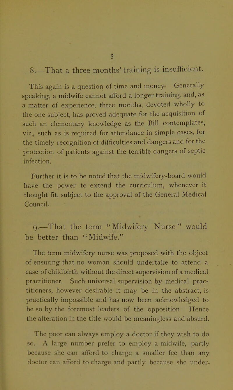 8.—That a three months' training is insufficient. This again is a question of time and money- Generally speaking, a midwife cannot afford a longer training, and, as a matter of experience, three months, devoted wholly to the one subject, has proved adequate for the acquisition of such an elementary knowledge as the Bill contemplates, viz., such as is required for attendance in simple cases, for the timely recognition of difficulties and dangers and for the protection of patients against the terrible dangers of septic infection. Further it is to be noted that the midwifery-board would have the power to extend the curriculum, whenever it thought fit, subject to the approval of the General Medical Council. g.—That the term Midwifery Nurse would be better than Midwife. The term midwifery nurse was proposed with the object of ensuring that no woman should undertake to attend a case of childbirth without the direct supervision of a medical practitioner. Such universal supervision by medical prac- titioners, however desirable it may be in the abstract, is practically impossible and has now been acknowledged to be so by the foremost leaders of the opposition Hence the alteration in the title would be meaningless and absurd. The poor can always employ a doctor if they wish to do so. A large number prefer to employ a midwife, partly because she can afford to charge a smaller fee than any doctor can afford to charge and partly because she under.