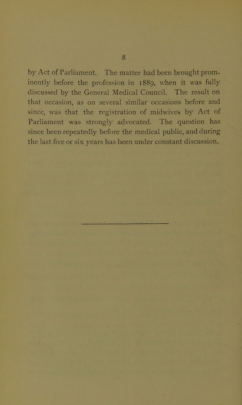 by Act of Parliament. The matter had been brought prom, inently before the profession in 1889, when it was fully discussed by the General Medical Council. The result on that occasion, as on several similar occasions before and since, was that the registration of midwivcs by Act of Parliament was strongly advocated. The question has since been repeatedly before the medical public, and during the last five or six years has been under constant discussion.