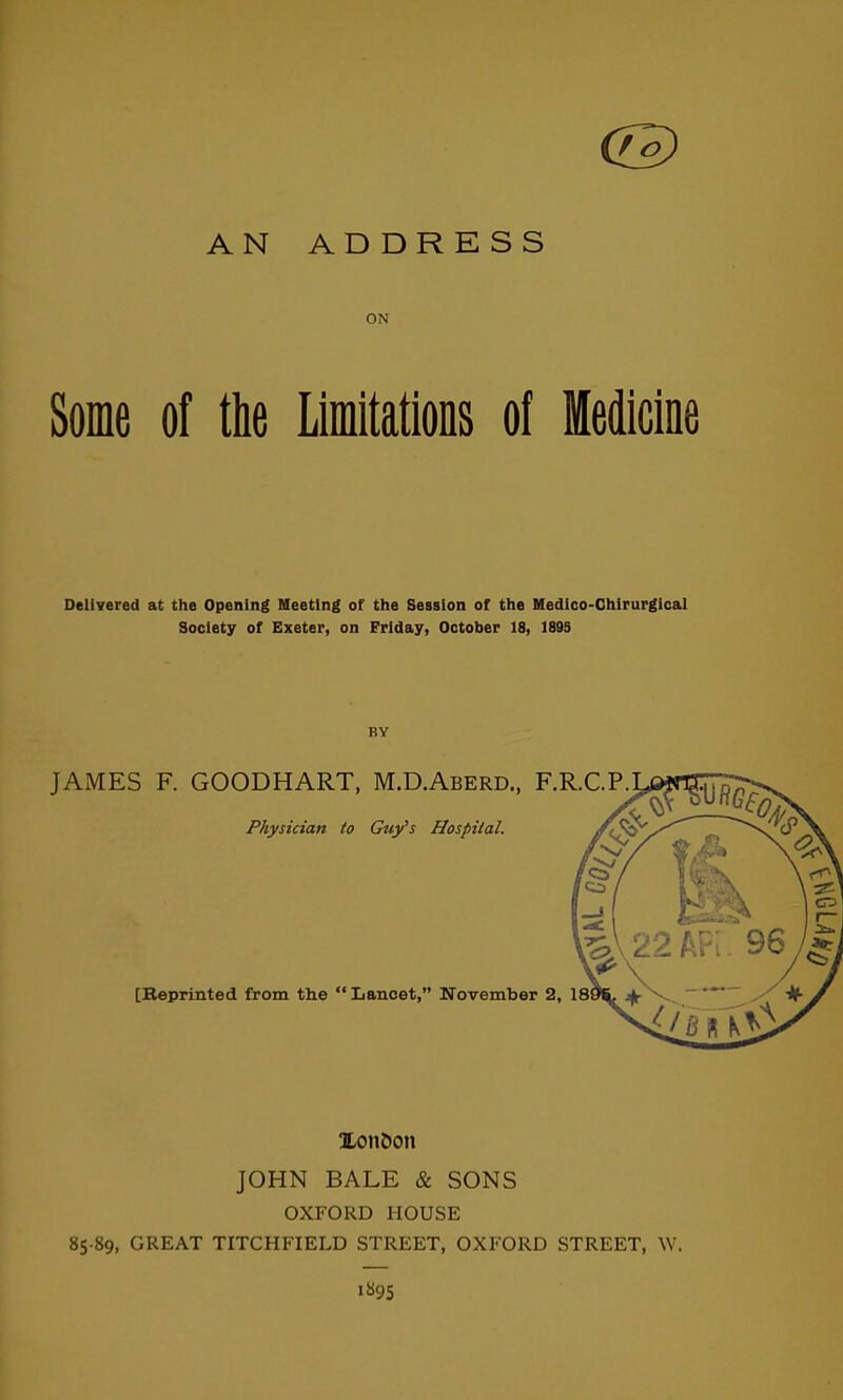 AN ADDRESS ON Some of the Limitations of Medicine Delivered at the Opening Meeting of the Session of the Medico-Chirurgical Society of Exeter, on Friday, October 18, 189S BY JAMES F. GOODHART, M.D.Aberd., F.R.C.P. Physician to Guy's Hospital. [Reprinted from the Lancet, November 2, 18. l,on5on JOHN BALE & SONS OXFORD HOUSE 85-89, GREAT TITCHFIELD STREET, OXFORD STREET, W. 1895