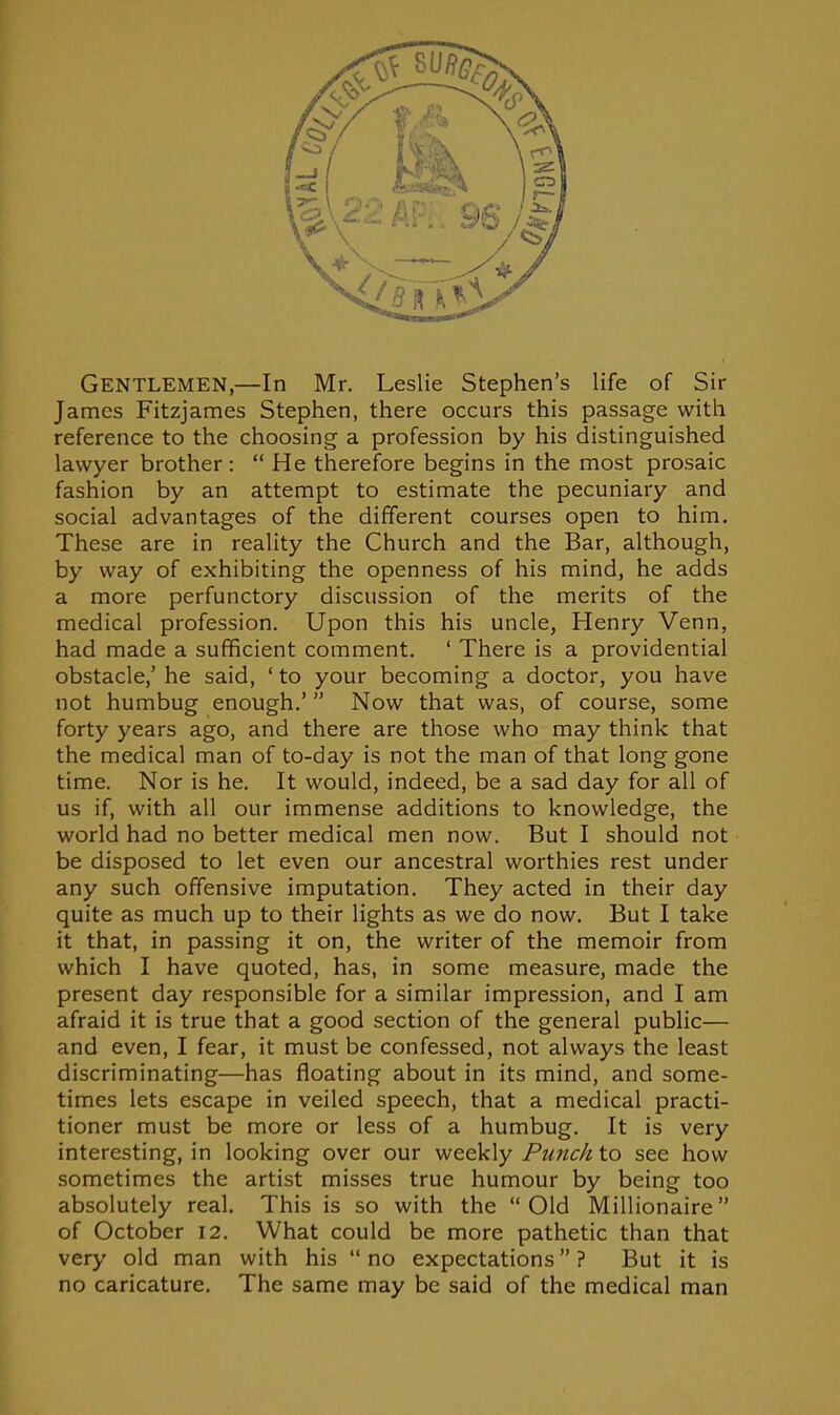 Gentlemen,—In Mr. Leslie Stephen's life of Sir James Fitzjames Stephen, there occurs this passage with reference to the choosing a profession by his distinguished lawyer brother :  He therefore begins in the most prosaic fashion by an attempt to estimate the pecuniary and social advantages of the different courses open to him. These are in reality the Church and the Bar, although, by way of exhibiting the openness of his mind, he adds a more perfunctory discussion of the merits of the medical profession. Upon this his uncle, Henry Venn, had made a sufficient comment. ' There is a providential obstacle,' he said, ' to your becoming a doctor, you have not humbug enough.' Now that was, of course, some forty years ago, and there are those who may think that the medical man of to-day is not the man of that long gone time. Nor is he. It would, indeed, be a sad day for all of us if, with all our immense additions to knowledge, the world had no better medical men now. But I should not be disposed to let even our ancestral worthies rest under any such offensive imputation. They acted in their day quite as much up to their lights as we do now. But I take it that, in passing it on, the writer of the memoir from which I have quoted, has, in some measure, made the present day responsible for a similar impression, and I am afraid it is true that a good section of the general public— and even, I fear, it must be confessed, not always the least discriminating—has floating about in its mind, and some- times lets escape in veiled speech, that a medical practi- tioner must be more or less of a humbug. It is very interesting, in looking over our weekly Punch to see how sometimes the artist misses true humour by being too absolutely real. This is so with the Old Millionaire of October 12. What could be more pathetic than that very old man with his  no expectations ? But it is no caricature. The same may be said of the medical man