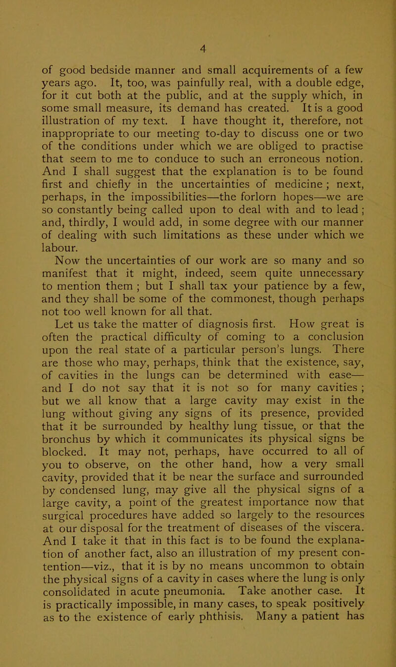 of good bedside manner and small acquirements of a few years ago. It, too, was painfully real, with a double edge, for it cut both at the public, and at the supply which, in some small measure, its demand has created. It is a good illustration of my text. I have thought it, therefore, not inappropriate to our meeting to-day to discuss one or two of the conditions under which we are obliged to practise that seem to me to conduce to such an erroneous notion. And I shall suggest that the explanation is to be found first and chiefly in the uncertainties of medicine ; next, perhaps, in the impossibilities—the forlorn hopes—we are so constantly being called upon to deal with and to lead ; and, thirdly, I would add, in some degree with our manner of dealing with such limitations as these under which we labour. Now the uncertainties of our work are so many and so manifest that it might, indeed, seem quite unnecessary to mention them ; but I shall tax your patience by a few, and they shall be some of the commonest, though perhaps not too well known for all that. Let us take the matter of diagnosis first. How great is often the practical difficulty of coming to a conclusion upon the real state of a particular person's lungs. There are those who may, perhaps, think that the existence, say, of cavities in the lungs can be determined with ease— and I do not say that it is not so for many cavities ; but we all know that a large cavity may exist in the lung without giving any signs of its presence, provided that it be surrounded by healthy lung tissue, or that the bronchus by which it communicates its physical signs be blocked. It may not, perhaps, have occurred to all of you to observe, on the other hand, how a very small cavity, provided that it be near the surface and surrounded by condensed lung, may give all the physical signs of a large cavity, a point of the greatest importance now that surgical procedures have added so largely to the resources at our disposal for the treatment of diseases of the viscera. And I take it that in this fact is to be found the explana- tion of another fact, also an illustration of my present con- tention—viz., that it is by no means uncommon to obtain the physical signs of a cavity in cases where the lung is only consolidated in acute pneumonia. Take another case. It is practically impossible, in many cases, to speak positively as to the existence of early phthisis. Many a patient has