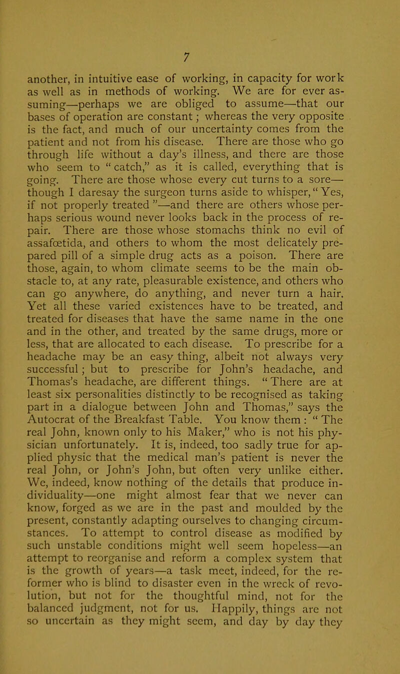 another, in intuitive ease of working, in capacity for work as well as in methods of working. We are for ever as- suming—perhaps we are obliged to assume—that our bases of operation are constant; whereas the very opposite is the fact, and much of our uncertainty comes from the patient and not from his disease. There are those who go through life without a day's illness, and there are those who seem to  catch, as it is called, everything that is going. There are those whose every cut turns to a sore— though I daresay the surgeon turns aside to whisper, Yes, if not properly treated —and there are others whose per- haps serious wound never looks back in the process of re- pair. There are those whose stomachs think no evil of assafoetida, and others to whom the most delicately pre- pared pill of a simple drug acts as a poison. There are those, again, to whom climate seems to be the main ob- stacle to, at any rate, pleasurable existence, and others who can go anywhere, do anything, and never turn a hair. Yet all these varied existences have to be treated, and treated for diseases that have the same name in the one and in the other, and treated by the same drugs, more or less, that are allocated to each disease. To prescribe for a headache may be an easy thing, albeit not always very successful; but to prescribe for John's headache, and Thomas's headache, are different things.  There are at least six personalities distinctly to be recognised as taking part in a dialogue between John and Thomas, says the Autocrat of the Breakfast Table, You know them :  The real John, known only to his Maker, who is not his phy- sician unfortunately. It is, indeed, too sadly true for ap- plied physic that the medical man's patient is never the real John, or John's John, but often very unlike either. We, indeed, know nothing of the details that produce in- dividuality—one might almost fear that we never can know, forged as we are in the past and moulded by the present, constantly adapting ourselves to changing circum- stances. To attempt to control disease as modified by such unstable conditions might well seem hopeless—an attempt to reorganise and reform a complex system that is the growth of years—a task meet, indeed, for the re- former who is blind to disaster even in the wreck of revo- lution, but not for the thoughtful mind, not for the balanced judgment, not for us. Happily, things are not so uncertain as they might seem, and day by day they