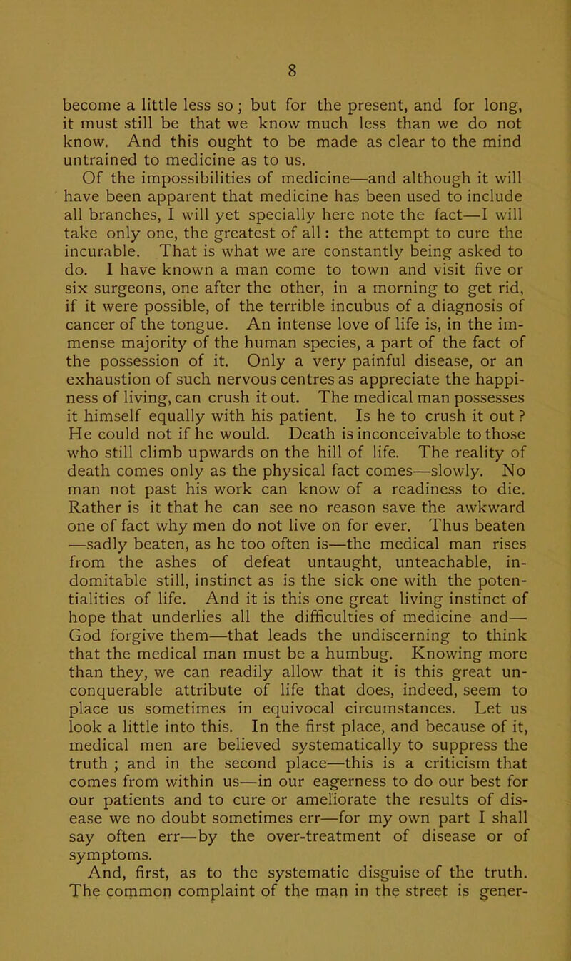 become a little less so ; but for the present, and for long, it must still be that we know much less than we do not know. And this ought to be made as clear to the mind untrained to medicine as to us. Of the impossibilities of medicine—and although it will have been apparent that medicine has been used to include all branches, I will yet specially here note the fact—I will take only one, the greatest of all: the attempt to cure the incurable. That is what we are constantly being asked to do. I have known a man come to town and visit five or six surgeons, one after the other, in a morning to get rid, if it were possible, of the terrible incubus of a diagnosis of cancer of the tongue. An intense love of life is, in the im- mense majority of the human species, a part of the fact of the possession of it. Only a very painful disease, or an exhaustion of such nervous centres as appreciate the happi- ness of living, can crush it out. The medical man possesses it himself equally with his patient. Is he to crush it out ? He could not if he would. Death is inconceivable to those who still climb upwards on the hill of life. The reality of death comes only as the physical fact comes—slowly. No man not past his work can know of a readiness to die. Rather is it that he can see no reason save the awkward one of fact why men do not live on for ever. Thus beaten —sadly beaten, as he too often is—the medical man rises from the ashes of defeat untaught, unteachable, in- domitable still, instinct as is the sick one with the poten- tialities of life. And it is this one great living instinct of hope that underlies all the difficulties of medicine and— God forgive them—that leads the undiscerning to think that the medical man must be a humbug. Knowing more than they, we can readily allow that it is this great un- conquerable attribute of life that does, indeed, seem to place us sometimes in equivocal circumstances. Let us look a little into this. In the first place, and because of it, medical men are believed systematically to suppress the truth ; and in the second place—this is a criticism that comes from within us—in our eagerness to do our best for our patients and to cure or ameliorate the results of dis- ease we no doubt sometimes err—for my own part I shall say often err—by the over-treatment of disease or of symptoms. And, first, as to the systematic disguise of the truth. The common complaint of the man in the street is gener-
