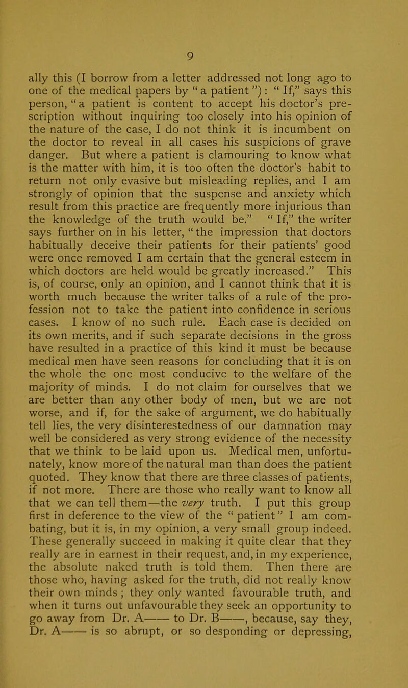 ally this (I borrow from a letter addressed not long ago to one of the medical papers by  a patient ):  If, says this person, a patient is content to accept his doctor's pre- scription without inquiring too closely into his opinion of the nature of the case, I do not think it is incumbent on the doctor to reveal in all cases his suspicions of grave danger. But where a patient is clamouring to know what is the matter with him, it is too often the doctor's habit to return not only evasive but misleading replies, and I am strongly of opinion that the suspense and anxiety which result from this practice are frequently more injurious than the knowledge of the truth would be.  If, the writer says further on in his letter,  the impression that doctors habitually deceive their patients for their patients' good were once removed I am certain that the general esteem in which doctors are held would be greatly increased. This is, of course, only an opinion, and I cannot think that it is worth much because the writer talks of a rule of the pro- fession not to take the patient into confidence in serious cases. I know of no such rule. Each case is decided on its own merits, and if such separate decisions in the gross have resulted in a practice of this kind it must be because medical men have seen reasons for concluding that it is on the whole the one most conducive to the welfare of the majority of minds. I do not claim for ourselves that we are better than any other body of men, but we are not worse, and if, for the sake of argument, we do habitually tell lies, the very disinterestedness of our damnation may well be considered as very strong evidence of the necessity that we think to be laid upon us. Medical men, unfortu- nately, know more of the natural man than does the patient quoted. They know that there are three classes of patients, if not more. There are those who really want to know all that we can tell them—the very truth. I put this group first in deference to the view of the  patient I am com- bating, but it is, in my opinion, a very small group indeed. These generally succeed in making it quite clear that they really are in earnest in their request, and, in my experience, the absolute naked truth is told them. Then there are those who, having asked for the truth, did not really know their own minds ; they only wanted favourable truth, and when it turns out unfavourable they seek an opportunity to go away from Dr. A to Dr. B , because, say they, Dr. A is so abrupt, or so desponding or depressing,