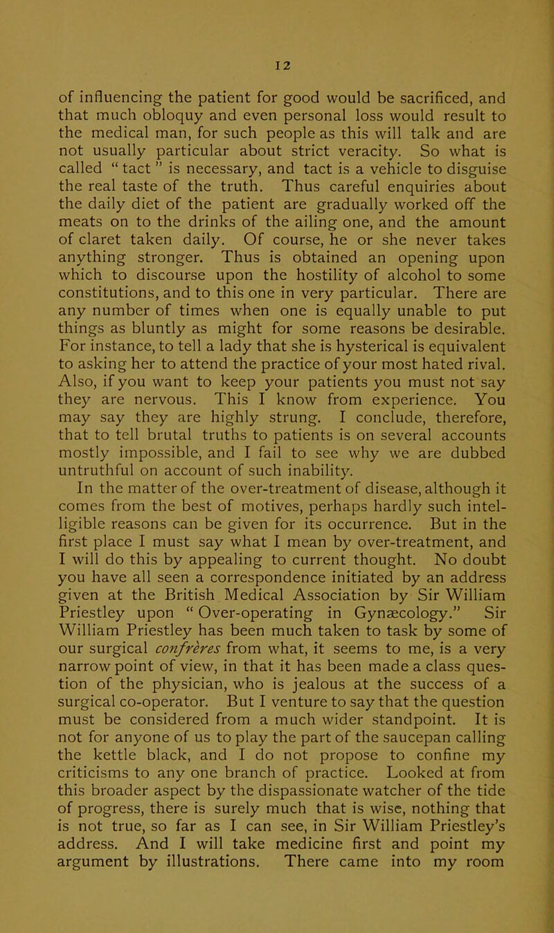 of influencing the patient for good would be sacrificed, and that much obloquy and even personal loss would result to the medical man, for such people as this will talk and are not usually particular about strict veracity. So what is called  tact  is necessary, and tact is a vehicle to disguise the real taste of the truth. Thus careful enquiries about the daily diet of the patient are gradually worked off the meats on to the drinks of the ailing one, and the amount of claret taken daily. Of course, he or she never takes anything stronger. Thus is obtained an opening upon which to discourse upon the hostility of alcohol to some constitutions, and to this one in very particular. There are any number of times when one is equally unable to put things as bluntly as might for some reasons be desirable. For instance, to tell a lady that she is hysterical is equivalent to asking her to attend the practice of your most hated rival. Also, if you want to keep your patients you must not say they are nervous. This I know from experience. You may say they are highly strung. I conclude, therefore, that to tell brutal truths to patients is on several accounts mostly impossible, and I fail to see why we are dubbed untruthful on account of such inability. In the matter of the over-treatment of disease, although it comes from the best of motives, perhaps hardly such intel- ligible reasons can be given for its occurrence. But in the first place I must say what I mean by over-treatment, and I will do this by appealing to current thought. No doubt you have all seen a correspondence initiated by an address given at the British Medical Association by Sir William Priestley upon  Over-operating in Gynaecology. Sir William Priestley has been much taken to task by some of our surgical confreres from what, it seems to me, is a very narrow point of view, in that it has been made a class ques- tion of the physician, who is jealous at the success of a surgical co-operator. But I venture to say that the question must be considered from a much wider standpoint. It is not for anyone of us to play the part of the saucepan calling the kettle black, and I do not propose to confine my criticisms to any one branch of practice. Looked at from this broader aspect by the dispassionate watcher of the tide of progress, there is surely much that is wise, nothing that is not true, so far as I can see, in Sir William Priestley's address. And I will take medicine first and point my argument by illustrations. There came into my room