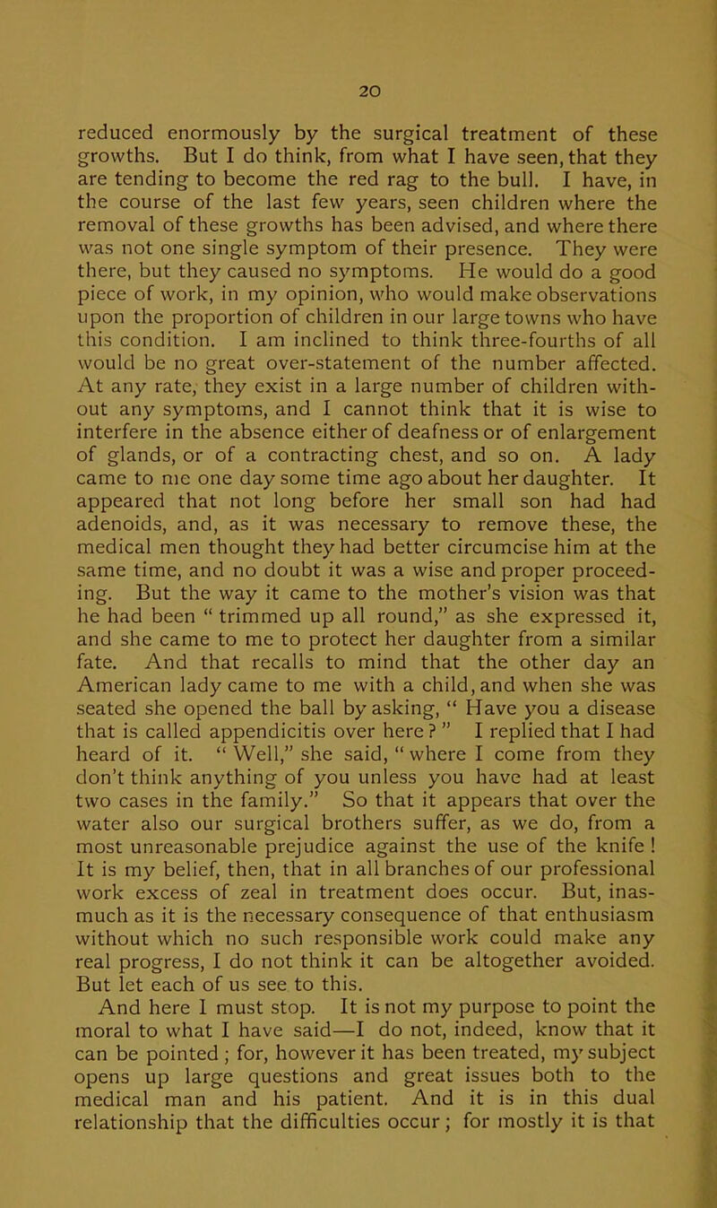 reduced enormously by the surgical treatment of these growths. But I do think, from what I have seen, that they are tending to become the red rag to the bull. I have, in the course of the last few years, seen children where the removal of these growths has been advised, and where there was not one single symptom of their presence. They were there, but they caused no symptoms. He would do a good piece of work, in my opinion, who would make observations upon the proportion of children in our large towns who have this condition. I am inclined to think three-fourths of all would be no great over-statement of the number affected. At any rate, they exist in a large number of children with- out any symptoms, and I cannot think that it is wise to interfere in the absence either of deafness or of enlargement of glands, or of a contracting chest, and so on. A lady came to me one day some time ago about her daughter. It appeared that not long before her small son had had adenoids, and, as it was necessary to remove these, the medical men thought they had better circumcise him at the same time, and no doubt it was a wise and proper proceed- ing. But the way it came to the mother's vision was that he had been  trimmed up all round, as she expressed it, and she came to me to protect her daughter from a similar fate. And that recalls to mind that the other day an American lady came to me with a child, and when she was seated she opened the ball by asking,  Have you a disease that is called appendicitis over here ?  I replied that I had heard of it.  Well, she said,  where I come from they don't think anything of you unless you have had at least two cases in the family. So that it appears that over the water also our surgical brothers suffer, as we do, from a most unreasonable prejudice against the use of the knife ! It is my belief, then, that in all branches of our professional work excess of zeal in treatment does occur. But, inas- much as it is the necessary consequence of that enthusiasm without which no such responsible work could make any real progress, I do not think it can be altogether avoided. But let each of us see to this. And here I must stop. It is not my purpose to point the moral to what I have said—I do not, indeed, know that it can be pointed ; for, however it has been treated, my subject opens up large questions and great issues both to the medical man and his patient. And it is in this dual relationship that the difficulties occur; for mostly it is that