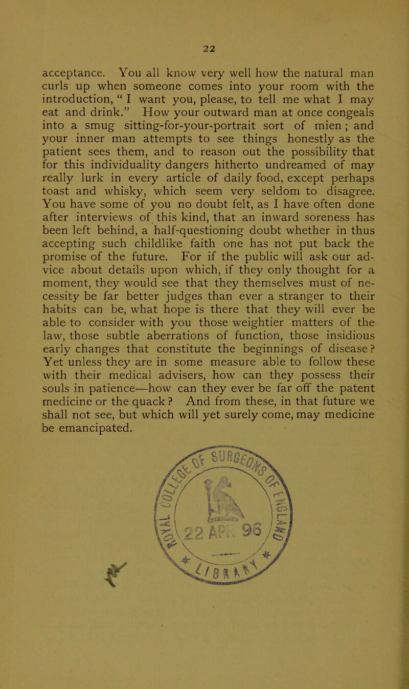acceptance. You all know very well how the natural man curls up when someone comes into your room with the introduction, I want you, please, to tell me what I may eat and drink, How your outward man at once congeals into a smug sitting-for-your-portrait sort of mien ; and your inner man attempts to see things honestly as the patient sees them, and to reason out the possibility that for this individuality dangers hitherto undreamed of may really lurk in every article of daily food, except perhaps toast and whisky, which seem very seldom to disagree. You have some of you no doubt felt, as I have often done after interviews of this kind, that an inward soreness has been left behind, a half-questioning doubt whether in thus accepting such childlike faith one has not put back the promise of the future. For if the public will ask our ad- vice about details upon which, if they only thought for a moment, they would see that they themselves must of ne- cessity be far better judges than ever a stranger to their habits can be, what hope is there that they will ever be able to consider with you those weightier matters of the law, those subtle aberrations of function, those insidious early changes that constitute the beginnings of disease ? Yet unless they are in some measure able to follow these with their medical advisers, how can they possess their souls in patience—how can they ever be far off the patent medicine or the quack ? And from these, in that future we shall not see, but which will yet surely come, may medicine be emancipated.