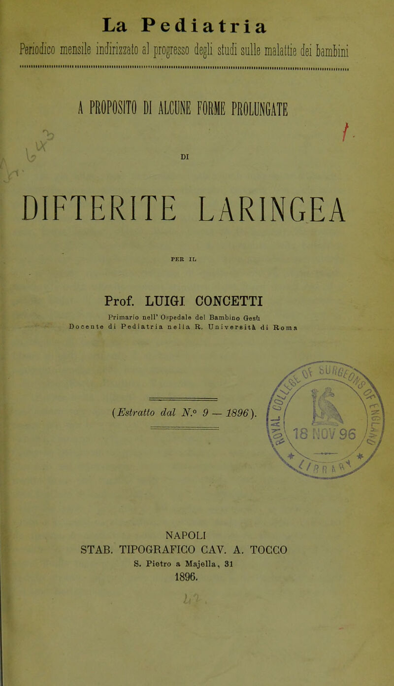 La Pediatria Periodico mensile indirizzato al progresso degli studi sulle malattie dei kmM  ' Miiiiiiimiimil ■ •■■■■■•■■■•■■■■•■■■■■■■■■■■■■■iiiiiiiiii nilMlilillriiiiiiiiiuiiniiii,,,, A PROPOSITO DI ALCIE FORI PROLUNGATE DI DIFTERITE LARINGEA PEB IL Prof. LUIGI CONCETTI Primario nel!' O.^pedale del Bambino Gesù Docente di Pediatria nella R. Università Ai Roma NAPOLI STAB. TIPOGRAFICO GAV. A. TOCCO S. Pietro a Majella, 31 1896.