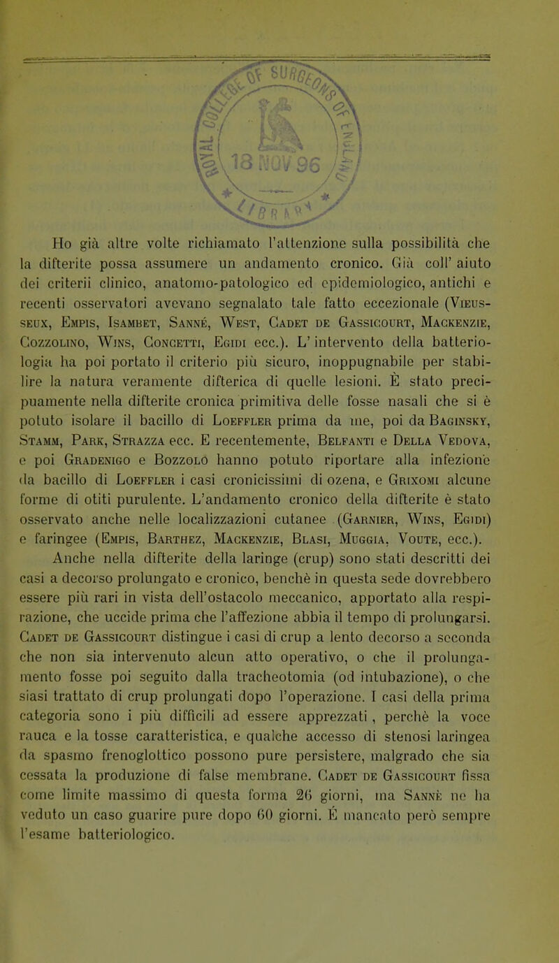 Ho già altre volte richiamato l'attenzione sulla possibilità che la difterite possa assumere un andamento cronico. Giù coli' aiuto (lei criterii clinico, anatomo-patologico ed epidemiologico, antichi e recenti osservatori avevano segnalato tale fatto eccezionale (Vieus- SEUX, Empis, Isambet, Sanné, West, Cadet de Gassicourt, Magkenzie, CozzoLiNO, WiNS, Concetti, Egidi ecc.). L'intervento della batterio- logia ha poi portato il criterio più sicuro, inoppugnabile per stabi- lire la natura veramente difterica di quelle lesioni. È stato preci- puamente nella difterite cronica primitiva delle fosse nasali che si è l)oluto isolare il bacillo di Loeffler prima da uie, poi da Baginsky, Stamm, Park, Strazza ecc. E recentemente, Belfanti e Della Vedova, e poi Gradenigo e Bozzolo hanno potuto riportare alla infezione (la bacillo di Loeffler i casi cronicissimi di ozena, e Grixomi alcune forme di otiti purulente. L'andamento cronico della difterite è stato osservato anche nelle localizzazioni cutanee (Garnier, Wins, Egidi) e faringee (Empis, Barthez, Magkenzie, Blasi, Muggia, Voute, ecc.). Anche nella difterite della laringe (crup) sono stati descritti dei casi a decorso prolungato e cronico, benché in questa sede dovrebbero essere più rari in vista dell'ostacolo meccanico, apportato alla respi- razione, che uccide prima che l'affezione abbia il tempo di prolungarsi. Gadet de Gassicourt distingue i casi di crup a lento decorso a seconda che non sia intervenuto alcun atto operativo, o che il prolunga- mento fosse poi seguito dalla tracheotomia (od intubazione), o che siasi trattato di crup prolungati dopo l'operazione. I casi della prima categoria sono i piii diffìcili ad essere apprezzati, perchè la voce rauca e la tosse caratteristica, e qualche accesso di stenosi laringea (la spasmo frenogloltico possono pure persistere, malgrado che sia cessata la produzione di false membrane. Cadet de Gassicourt fìssa come limite massimo di questa forma 2() giorni, ma Sannè ne ha veduto un caso guarire pure dopo 60 giorni. É mancato però sempi'e l'esame batteriologico.