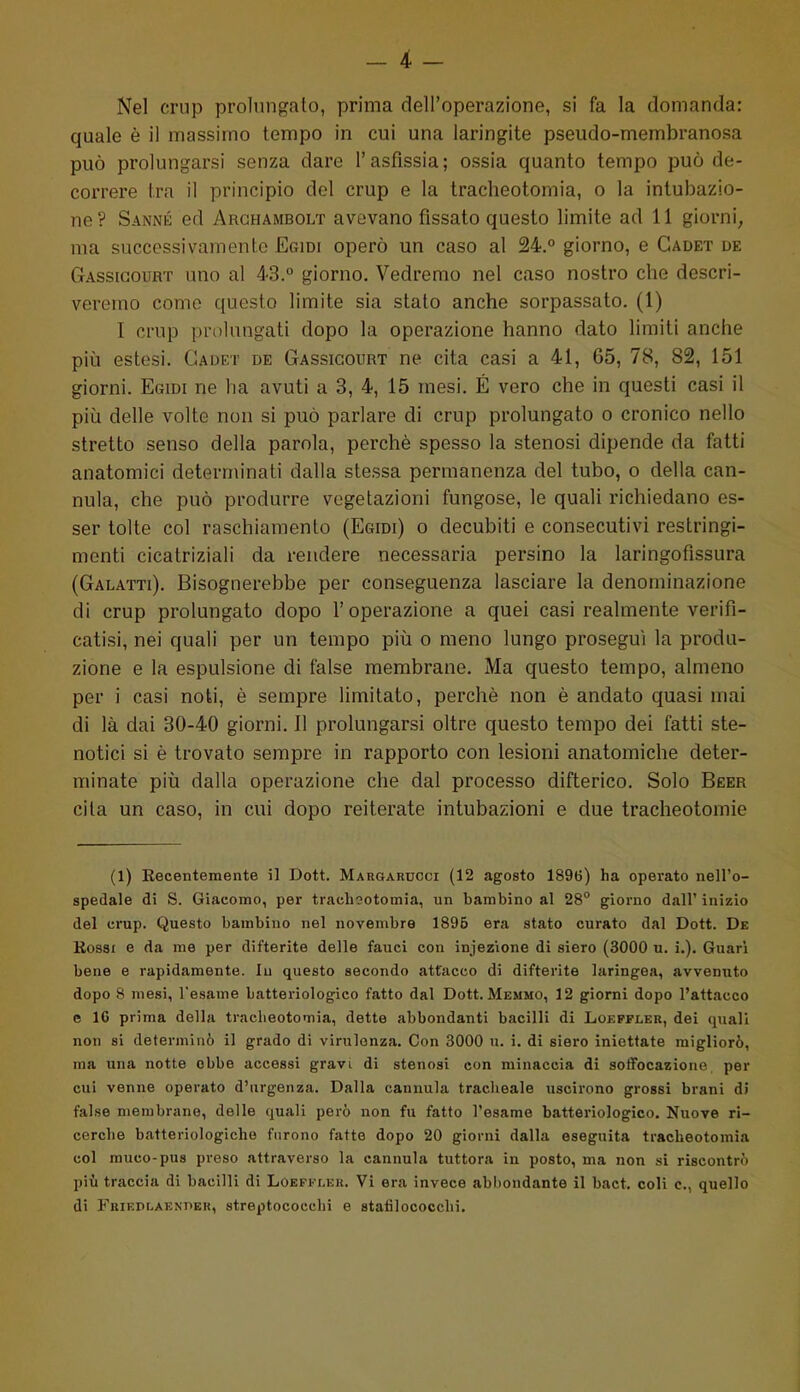 Nel crup prolungato, prima dell'operazione, si fa la domanda: quale è il massimo tempo in cui una laringite pseudo-membranosa può prolungarsi senza dare l'asfissia; ossia quanto tempo può de- correre Ira il principio del crup e la tracheotomia, o la intubazio- ne? Sanné ed Arghambolt avevano fissato questo limite ad 11 giorni, ma successivamente Ecidi operò un caso al 24.° giorno, e Gadet de Gassigouht uno al 43.° giorno. Vedremo nel caso nostro che descri- veremo come questo limite sia stato anche sorpassato. (1) I crup prolungati dopo la operazione hanno dato limiti anche più estesi. Gadet de Gassigourt ne cita casi a 41, 65, 78, 82, 151 giorni. Egidi ne ha avuti a 3, 4, 15 mesi. É vero che in questi casi il più delle volte non sì può parlare di crup prolungato o cronico nello stretto senso della parola, perchè spesso la stenosi dipende da fatti anatomici determinati dalla stessa permanenza del tubo, o della can- nula, che può produrre vegetazioni fungose, le quali richiedano es- ser tolte col raschiamento (Egidi) o decubiti e consecutivi restringi- menti cicatriziali da rendere necessaria persino la laringofissura (Galatti). Bisognerebbe per conseguenza lasciare la denominazione di crup prolungato dopo l'operazione a quei casi realmente verifi- catisi, nei quali per un tempo più o meno lungo proseguì la produ- zione e la espulsione di false membrane. Ma questo tempo, almeno per i casi noti, è sempre limitato, perchè non è andato quasi mai di là dai 30-40 giorni. Il prolungarsi oltre questo tempo dei fatti ste- notici si è trovato sempre in rapporto con lesioni anatomiche deter- minate più dalla operazione che dal processo difterico. Solo Beer cita un caso, in cui dopo reiterate intubazioni e due tracheotomie (1) Eecentemente il Dott. Margarucci (12 agosto 1896) ha operato nell'o- spedale di S. Giacomo, per trachootomia, un bambino al 28° giorno dall' inizio del ci'up. Questo bambino nel novembre 1896 era stato curato dal Dott. De Rossi e da me per difterite delle fauci con infezione di siero (3000 u. i.). Guari bene e rapidamente. In questo secondo attacco di difterite laringea, avvenuto dopo 8 mesi, l'esame batteriologico fatto dal Dott. Memmo, 12 giorni dopo l'attacco e 16 prima della tracheotomia, dette abbondanti bacilli di Lokpfler, dei quali non si determinò il grado di virulenza. Con 3000 u. i. di siero iniettate migliorò, ma una notte ebbe accessi gravi di stenosi con minaccia di soffocazione per cui venne operato d'urgenza. Dalla cannula traclieale uscirono grossi brani di false membrane, delle quali però non fu fatto l'esame batteinologico. Nuove ri- cerche batteriologiche furono fatte dopo 20 giorni dalla eseguita tracheotomia col muco-pus preso attraverso la cannula tuttora in posto, ma non si riscontrò più traccia di bacilli di Loeffler. Vi era invece abbondante il bact, coli e, quello di FBiEDLAF-NnER, streptococchi e stafilococchi.