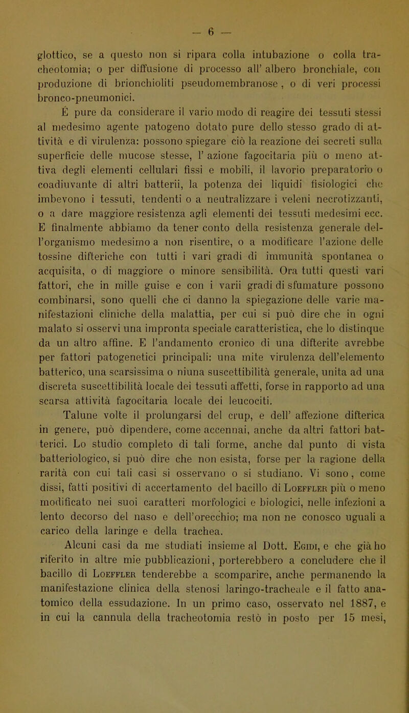 glottico, se a questo non si ripara colla intubazione o colla tra- cheotomia; o per diffusione di processo ali' albero bronchiale, con produzione di brioncliioliti pseudomembranose , o di veri processi bronco-pneumonici. É pure da considerare il vario modo di reagire dei tessuti stessi al medesimo agente patogeno dotato pure dello stesso grado di at- tività e di virulenza: possono spiegare ciò la reazione dei secreti sulla superficie delle mucose stesse, 1' azione fagocitarla più o meno at- tiva degli elementi cellulari fissi e mobili, il lavorio preparatorio o coadiuvante di altri batterli, la potenza dei liquidi fisiologici che imbevono i tessuti, tendenti o a neutralizzare i veleni necrotizzanti, o a dare maggiore resistenza agli elementi dei tessuti medesimi ecc. E finalmente abbiamo da tener conto della resistenza generale del- l'organismo medesimo a non risentire, o a moditicare l'azione delle tossine difteriche con tutti i vari gradi di immunità spontanea o acquisita, o di maggiore o minore sensibilità. Ora tutti questi vari fattori, che in mille guise e con i varii gradi di sfumature possono combinarsi, sono quelli che ci danno la spiegazione delle varie ma- nifestazioni cliniche della malattia, per cui si può dire che in ogni malato si osservi una impronta speciale caratteristica, che lo distinque da un altro affine. E l'andamento cronico di una difterite avrebbe per fattori patogenetici principali: una mite virulenza dell'elemento batterico, una scarsissima o niuna suscettibilità generale, unita ad una discreta suscettibilità locale dei tessuti affetti, forse in rapporto ad una scarsa attività fagocitarla locale dei leucociti. Talune volte il prolungarsi del crup, e dell' affezione difterica in genere, può dipendere, come accennai, anche da altri fattori bat- terici. Lo studio completo di tali forme, anche dal punto di vista batteriologico, si può dire che non esista, forse per la ragione della rarità con cui tali casi si osservano o si studiano. Vi sono, come dissi, fatti positivi di accertamento del bacillo di Loeffler piìi o meno modificato nei suoi caratteri morfologici e biologici, nelle infezioni a lento decorso del naso e dell'orecchio; ma non ne conosco uguali a carico della laringe e della trachea. Alcuni casi da me studiati insieme al Dott. Egidi, e che già ho riferito in altre mie pubblicazioni, porterebbero a concludere che il bacillo di Loeffler tenderebbe a scomparire, anche permanendo la manifestazione clinica della stenosi laringo-tracheale e il fatto ana- tomico della essudazione. In un primo caso, osservato nel 1887, e in cui la cannula della tracheotomia restò in posto per 15 mesi,