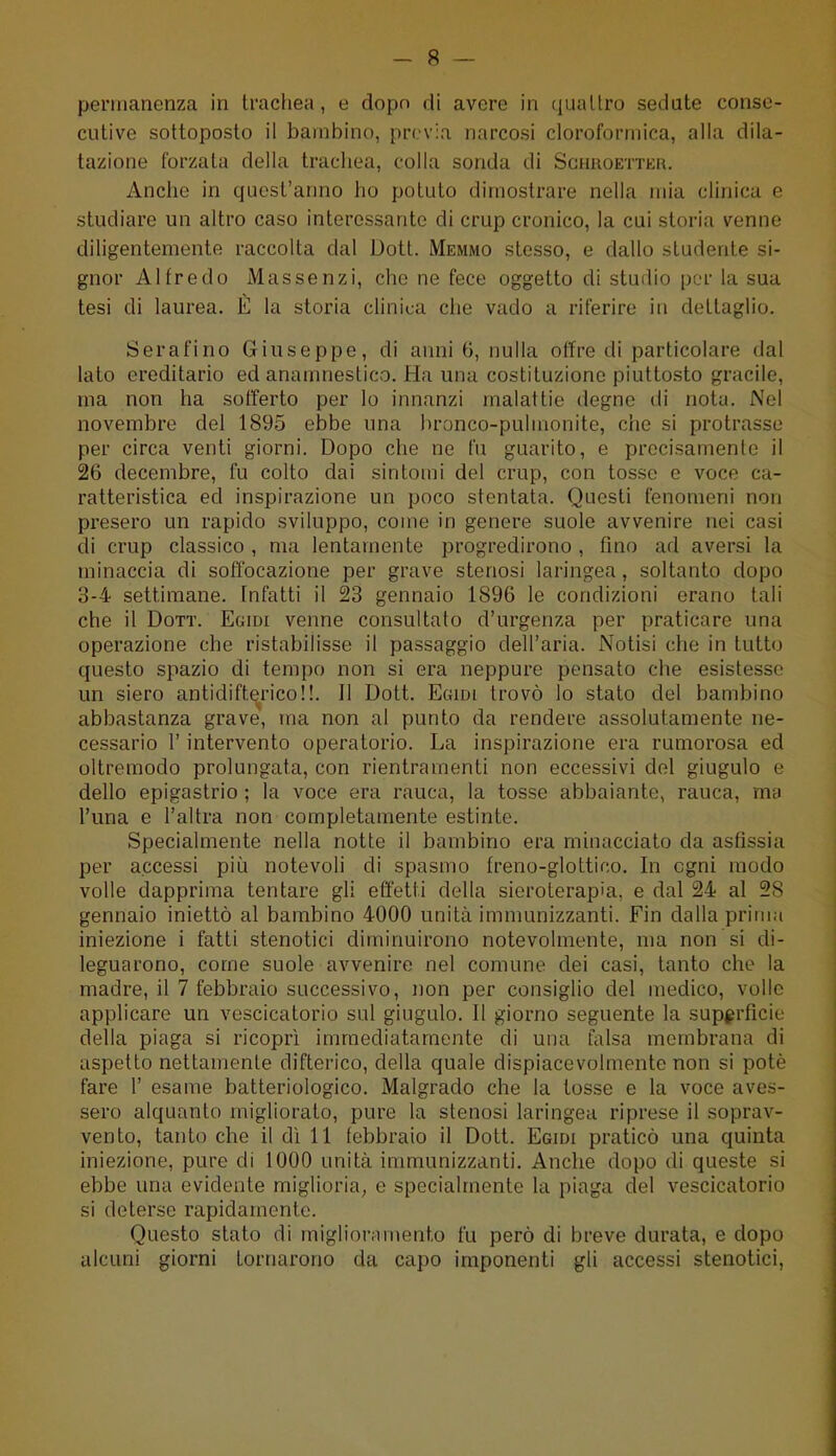 permanenza in tracliea , e dopo di avere in quattro sedate conse- cutive sottoposto il bambino, previa narcosi cloroformica, alla dila- tazione forzata della trachea, colla sonda di Sghroettkk. Anche in quest'anno ho potuto dimostrare nella mia clinica e studiare un altro caso interessante di crup cronico, la cui storia venne diligentemente raccolta dal Dott. Memmo stesso, e dallo studente si- gnor Alfredo xMassenzi, che ne fece oggetto di studio per la sua tesi di laurea. È la storia clinica che vado a riferire in dettaglio. Serafino Giuseppe, di anni 6, nulla offre di particolare dal lato ereditario ed anamnestico. Ha una costituzione piuttosto gracile, ma non ha sotTerto per lo innanzi malattie degne di nota. Nel novembre del 1895 ebbe una hronco-pulmonite, che si protrasse per circa venti giorni. Dopo che ne fu guarito, e precisamente il 26 decembre, fu colto dai sintomi del crup, con tosse e voce ca- ratteristica ed inspirazione un poco stentata. Questi fenomeni non presero un rapido sviluppo, come in genere suole avvenire nei casi di crup classico , ma lentamente progredirono , fino ad aversi la minaccia di soffocazione per grave stenosi laringea, soltanto dopo 3-4 settimane. Infatti il 23 gennaio 1896 le condizioni erano tali che il Dott. Egidi venne consultato d'urgenza per praticare una operazione che ristabilisse il passaggio dell'aria. Notisi che in tutto questo spazio di tempo non si era neppure pensato che esistesse un siero antidifterico!!. Il Dott. Egidi trovò lo stato del bambino abbastanza grave, ma non al punto da rendere assolutamente ne- cessario r intervento operatorio. La inspirazione era rumorosa ed oltremodo prolungata, con rientramenti non eccessivi del giugulo e dello epigastrio ; la voce era rauca, la tosse abbaiante, rauca, ma l'una e l'altra non completamente estinte. Specialmente nella notte il bambino era minacciato da asfissia per accessi piii notevoli di spasmo freno-glottico. In ogni modo volle dapprima tentare gli effetti della sieroterapia, e dal 24 al 28 gennaio iniettò al bambino 4000 unità immunizzanti. Fin dalla pritiia iniezione i fatti stenotici diminuirono notevolmente, ma non si di- leguarono, come suole avvenire nel comune dei casi, tanto che la madre, il 7 febbraio successivo, non per consiglio del medico, volle applicare un vescicatorio sul giugulo. Il giorno seguente la superficie della piaga si ricoprì immediatamente di una falsa membrana di aspetto nettaujente difterico, della quale dispiacevolmente non si potè fare 1' esame batteriologico. Malgrado che la tosse e la voce aves- sero alquanto miglioralo, pure la stenosi laringea riprese il soprav- vento, tanto che il dì 11 febbraio il Dott. Egidi praticò una quinta iniezione, pure di 1000 unità immunizzanti. Anche dopo di queste si ebbe una evidente miglioria^ e specialmente la piaga del vescicatorio si deterse rapidamente. Questo slato di miglioramento fu però di breve durata, e dopo alcuni giorni tornarono da capo imponenti gli accessi stenotici,
