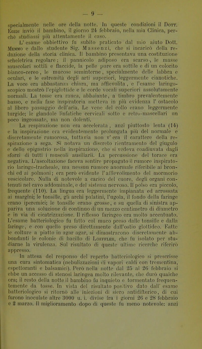 specialmente nelle ore della nolte. In queste condizioni il Dott. Egidi inviò il bambino, il giorno i24 febbraio, nella mia Clinica, per- chè studiassi più attentamente il caso. L' esame obbiettivo fu subito praticato dal mio aiuto Dott. Memmo e dallo studente Sig. Massenzi, che si incaricò della re- dazione della storia clinica. Il bambino presentava una costituzione scheletrica regolare; il pannicolo adiposo era scarso-, le masse muscolari sottili e flaccide, la pelle pure era sottile e di un colorito bianco-cereo , le mucose semintcrne , specialmente delle labbra e oculari, e le estremità degli arti superiori, leggermente cianotiche. La voce era abbastanza chiara, ma affievolita , e l'esame laringo- scopico mostrò l'epiglottide e le corde vocali superiori assolutamente normali. La tosse era rauca, abbaiante, a timbro prevalentemente basso, e nella fase inspiratoria metteva in più evidenza 1' ostacolo al libero passaggio dell'aria. Le vene del collo erano leggermente turgide; le glandole linfatiche cervicali sotto e retru-mascellari un poco ingrossate, ma non dolenti. La respirazione non era accelerata, anzi piuttosto lenta (14) e la inspirazione era evidentemente prolungata più del normale e discretamente rumorosa, tuttavia non v' era il carattere della re- spirazione a sega. Si notava un discreto rientramento del giugulo e dello epigastrio nella inspirazione, che si vedeva coadiuvata dagli sforzi di tutti i muscoli ausiliarii. La percussione del torace era negativa. L'ascoltazione faceva sentire propagato il rumore inspirato- rio laringo-tracheale, ma nessun rumore anormale riferibile ai bron- chi ed ai polmoni; eraperò evidente l'aCfievolimento del mormorio vescicolare. Nulla di notevole a carico del cuore, degli organi con- tenuti nel cavo addominale, e del sistema nervoso. Il polso era piccolo, frequente (110). La lingua era leggermente impianata ed arrossata ai margini; le tonsille, gli archi palatini, l'ugola, il fondo della faringe erano iperemici; le tonsille erano grosse, e su quella di sinistra ap- pariva una soluzione di continuo di un mezzo centimetro di diametro e in via di cicatrizzazione. Il riflesso faringeo era molto accentuato. L'esame batteriologico fu fatto col muco preso dalle tonsille e dalla faringe, e con quello preso direttamente dall'ostio gloltideo. Fatto le colture a piatto in agar agar, si dimostrarono discretamente ab- bondanti le colonie di bacillo di Loeffler, che fu isolato per stu- diarne la virulenza. Sul risultato di queste ultime ricerche riferirò appresso. In attesa del responso del reperto batteriologico si prescrisse una cura sintomatica (nebulizzazioni di vapori caldi con trementina, espettoranti e balsamici). Però nella notte dal 25 al 26 febbraio si ebbe un accesso di stenosi laringea molto rilevante, che durò qualche ora; il resto della notte il bambino fu inquieto e tormentato frequen- temente da tosse. In vista del risultato positivo dato dall' esame batteriologico si ritornò alle iniezioni di siero antidifterico, di cui tùrono inoculate altre 3000 u. i. divise fra i giorni 20 e 28 febbraio e 2 marzo. Il miglioramento dopo di queste fu meno notevole: anzi