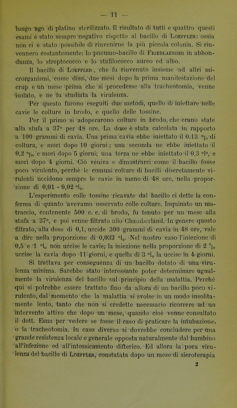 lungo ago di platino sterilizzato. Il risultato di tutti e quattro questi esami è stato sempre negativo rispetto al bacillo di Loeffler: ossia non ci è stato possibile di rinvenirne la più piccola colonia. Si rin- vennero costantemente: lo pneumo-bacillo di Friedlaender in abbon- danza, lo streptococco e lo stafilococco aureo ed albo. Il bacillo di Loeffler, che fu rinvenuto insieme ad altri mi- crorganismi, come dissi, due mesi dopo la prima manifestazione del crup e un mese prima che si procedesse alla tracheotomia, venne •isolato, e ne fu studiata la virulenza. Per questo furono eseguiti due metodi, quello di iniettare nelle cavie le colture in brodo, e quello delle tossine. Per il primo si adoperarono colture in brodo, che erano state alla stufa a 37° per '48 ore. La dose è stata calcolata in rapporto a 100 grammi di cavia. Una prima cavia ebbe iniettato il 0.13 °\o di coltura, e morì dopo 10 giorni; una seconda ne ebbe iniettato il 0,2! °[o, e morì dopo 5 giorni; una terza ne ebbe iniettato il 0,3 °1°, e morì dopo 4 giorni. Ciò veniva e dimostrarci come il bacillo fosse poco virulento, perchè le comuni colture di bacilli discretamente vi- rulenti uccidono sempre le cavie in meno di 48 ore, nella propor- zione di 0,01 - 0,02 °lo. L'esperimento colle tossine ricavate dal bacillo ci dette la con- ferma di quanto avevamo osservato colle colture. Inquinato un ma- traccio, contenente 500 c. c. di brodo, fu tenuto per un mese alla stufa a 37°, e poi venne filtrato allo Chamberland. In genere questo filtrato, alla dose di 0,1, uccide 300 grammi di cavia in 48 ore, vale a dire nella proporzione di 0,033 °lo. Nel nostro caso l'iniezione di 0,5 e 1 °lo non uccise le cavie; la iniezione nella proporzione di 2 °|o uccise la cavia dopo 11 giorni, e quella di 3 °lo la uccise in 4 giorni. Si trattava per conseguenza di un bacillo dotato di una viru- lenza minima. Sarebbe stato interessante poter determinare ugual- mente la virulenza del bacillo sul principio della malattia. Perchè qui si potrebbe essere trattato fino da allora di un bacillo poco vi- rulento, dal momento che la malattia si svolse in un modo insolita- mente lento, tanto che non si credette necessario ricorrere ad un intervento attivo che dopo un mese, quando cioè venne consultato il dott. Egidi per vedere se fosse il caso di praticare la intubazione, 0 la tracheotomia. In caso diverso si dovrebbe concludere per Una grande resistenza locale e generale opposta naturalmente dal bambino all'infezione ed all'intossicamento difterico. Ed allora la poca viru- lenza del bacillo di Loeffler, constatata dopo un mese di sieroterapia 2