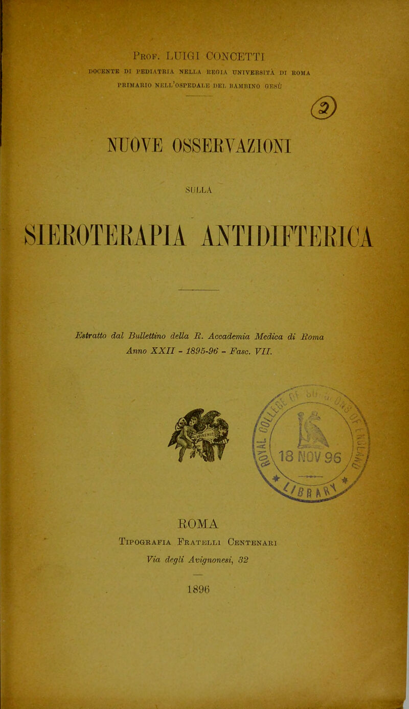 Prof. LUIGI CONCETTI DOCENTE DI l'EDIATBlA NELLA IIEGIA UNIVEB8ITÀ DI ROMA PRIMARIO nell'ospedale DEI, BAMBINO GESÙ NUOVE OSSEEVAZIOm SULLA 81EE0TEKAP1A ANTIDIFTEKIOA Estratto dal Bullettino della i2. Accademia Medica di Roma Anno XXII - 1895-96 - Fase. VII. ROMA Tipografia Fratelli Centenari Via degli Avignonesi, 32 1896