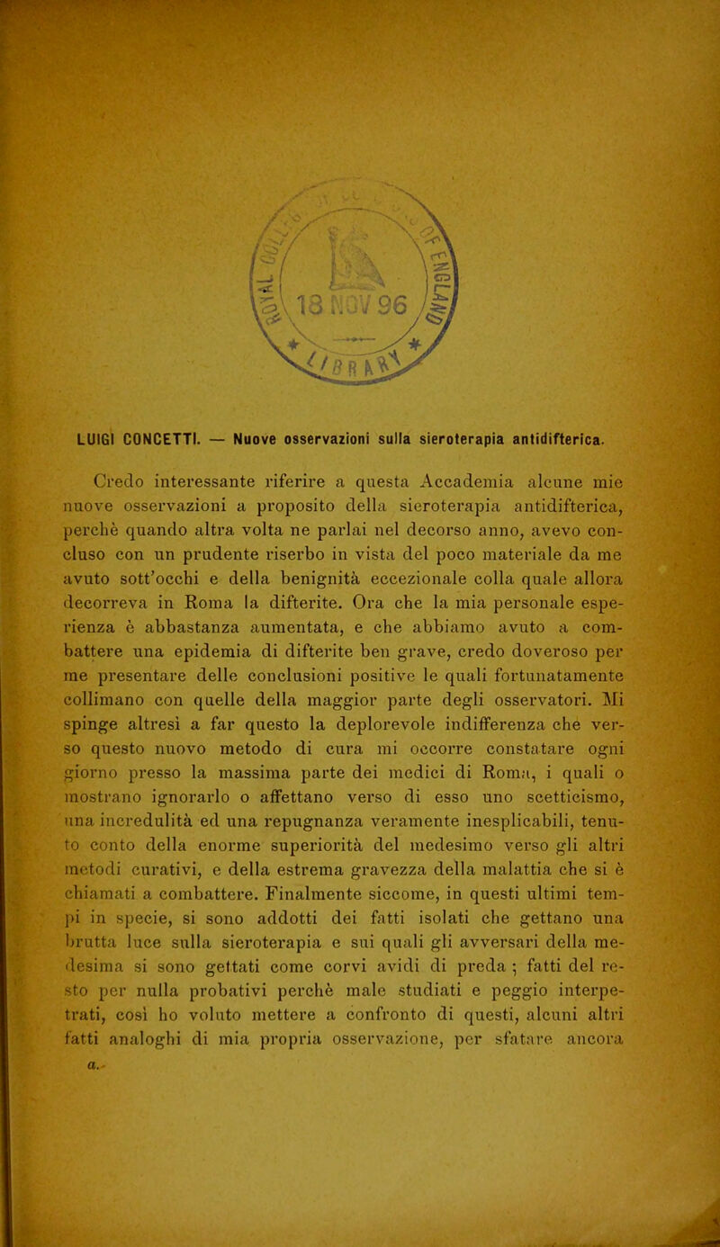 LUIGI CONCETTI. — Nuove osservazioni sulla sieroterapia antidifterica. Credo interessante riferire a questa Accademia alcune mie nuove osservazioni a proposito della sieroterapia antidifterica, perchè quando altra volta ne parlai nel decorso anno, avevo con- cluso con un prudente riserbo in vista del poco materiale da me avuto sott'occhi e della benignità eccezionale colla quale allora decorreva in Roma la difterite. Ora che la mia personale espe- rienza è abbastanza aumentata, e che abbiamo avuto a com- battere una epidemia di difterite ben grave, credo doveroso per me presentare delle conclusioni positive le quali fortunatamente collimano con quelle della maggior parte degli osservatori. Mi spinge altresì a far questo la deplorevole indifferenza che ver- so questo nuovo metodo di cura mi occorre constatare ogni giorno presso la massima parte dei medici di Roma, i quali o mostrano ignorarlo o affettano verso di esso uno scetticismo, una incredulità ed una repugnanza veramente inesplicabili, tenu- to conto della enorme superiorità del medesimo verso gli altri metodi curativi, e della estrema gravezza della malattia che si è chiamati a combattere. Finalmente siccome, in questi ultimi tem- pi in specie, si sono addotti dei fatti isolati che gettano una brutta luce sulla sieroterapia e sui quali gli avversari della me- desima si sono gettati come corvi avidi di preda ; fatti del re- sto per nulla probativi perchè male studiati e peggio interpe- trati, così ho voluto mettere a confronto di questi, alcuni altri fatti analoghi di mia propria osservazione, per sfatare ancora a.-