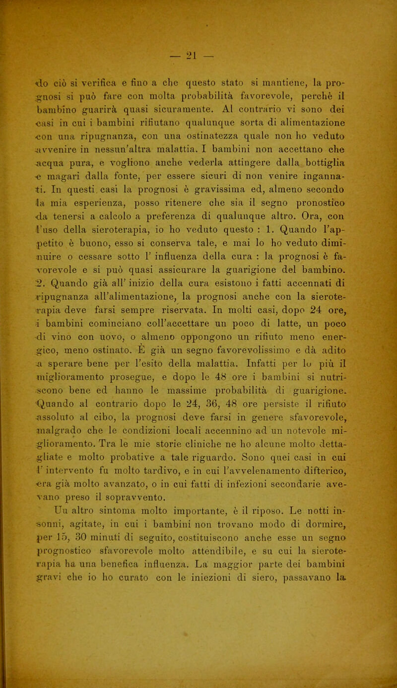 <ào ciò si verifica e fino a che questo stato si mantiene, la pro- .^nosi si può fare con molta probabilità favorevole, perchè il bambino guarirà quasi sicuramente. Al contrario vi sono dei •casi in cui i bambini rifiutano qualunque sorta di alimentazione •con una ripugnanza, con una ostinatezza quale non ho veduto 4ivvenire in nessun'altra malattia. I bambini non accettano che -acqua pura, e vogliono anche vederla attingere dalla bottiglia •e magari dalla fonte, per essere sicuri di non venire inganna- ti. In questi, casi la prognosi è gravissima ed, almeno secondo la mia esperienza, posso ritenere ohe sia il segno pronostico <la tenersi a calcolo a preferenza di qualunque altro. Ora, con. l'uso della sieroterapia, io ho veduto questo : 1. Quando l'ap- .petito è buono, esso si conserva tale, e mai lo ho veduto dimi- nuire o cessare sotto 1' influenza della cura : la prognosi è fa- vorevole e si può quasi assicurare la guarigione del bambino. 2. Quando già all' inizio della cura esistono i fatti accennati di l'ipugnanza all'alimentazione, la prognosi anche con la sierote- rapia deve farsi sempre riservata. In molti casi, dopo 24 ore, i bambini cominciano coll'accettare un poco di latte, un poco di vino con uovo, o almeno oppongono un rifiuto meno ener- gico, meno ostinato. E già un segno favorevolissimo e dà adito >a sperare bene per l'esito della malattia. Infatti per lo più il miglioramento prosegue, e dopo le 48 ore i bambini si nutri- scono bene ed hanno le massime probabilità di guarigione. Quando al contrario dopo le 24, 36, 48 ore persiste il rifiuto assohito al cibo, la prognosi deve farsi in genere sfavorevole, malgrado che le condizioni locali accennino ad un notevole mi- glioramento. Tra le mie storie cliniche ne ho alcune molto detta- .gliate e molto probative a tale riguardo. Sono quei casi in cui i' intervento fu molto tardivo, e in cui l'avvelenamento difterico, «ra già molto avanzato, o in cui fatti di infezioni secondarie ave- vano preso il sopravvento. Uu altro sintonia molto importante, è il riposo. Le notti in- sonni, agitate, in cui i bambini non trovano modo di dormire, jier lo, 30 minuti di seguito, costituiscono anche esse un segna prognostico sfavorevole molto attendibile, e su cui la sierote- rapia ha una benefica influenza. La maggior parte dei bambini gravi che io ho curato con le iniezioni di siero, passavano la