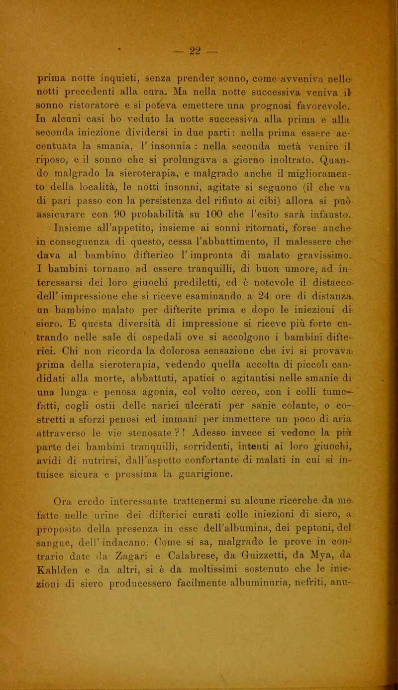 prima notte inquieti, senza prender sonno, come avveniva nelle- notti precedenti alla cura. Ma nella notte successiva veniva il- sonno ristoratore e si poteva emettere una prognosi favorevole. In alcuni casi ho veduto la notte successiva alla prima e alla seconda iniezione dividersi in due parti: nella prima essere ac- centuata la smania, 1' insonnia : nella seconda metà venire il riposo, e il sonno che si prolungava a giorno inoltrato. Quan- do malgrado la sieroterapia, e malgrado anche il miglioramen- to della località, le notti insonni, agitate si seguono (il che va di pari passo con la persistenza del rifiuto ai cibi) allora si può assicurare con 90 probabilità su 100 che l'esito sarà infausto. Insieme all'appetito, insieme ai sonni ritornati, forse anche in conseguenza di questo, cessa l'abbattimento, il malessere che- dava al bambino difterico l'impronta di malato gravissimo. I bambini tornano ad essere tranquilli, di buon umore, ad in- teressarsi dei loro giuochi prediletti, ed è notevole il distacco- dell' impressione che si riceve esaminando a 24 ore di distanza, un bambino malato per difterite prima e dopo le iniezioni di siero, E questa diversità di impressione si riceve piìi forte en- trando nelle sale di ospedali ove si accolgono i bambini difte- rici. Chi non ricorda la dolorosa sensazione che ivi si provava prima della sieroterapia, vedendo quella accolta di piccoli can- didati alla morte, abbattuti, apatici o agitantisi nelle smanie di una lunga- e penosa agonia, col volto cereo, con i colli tume- fatti, cogli ostii delle narici ulcerati per sanie colante, o co- stretti a sforzi penosi ed immani per immettere un poco di aria attraverso le vie stenosate ? ! Adesso invece si vedono la più parte dei bambini tranquilli, sorridenti, intenti ai loro giuochi, avidi di nutrirsi, dall'aspetto confortante di malati in cui si in- tuisce sicura e prossima la guarigione. Ora credo interessante trattenermi su alcune ricerche da me. fatte nelle urine dei difterici curati colle iniezioni di siero, a proposito della presenza in esse dell'albumina, dei peptoni, del sangue, dell'indacano. Come si sa, malgrado le prove in con- trario date da Zagari e Calabrese, da Guizzetti, da Mya, da Kahlden e da altri, si è da moltissimi sostenuto che le inie- zioni di siero producessero facilmente albuminuria, nefriti, anu-