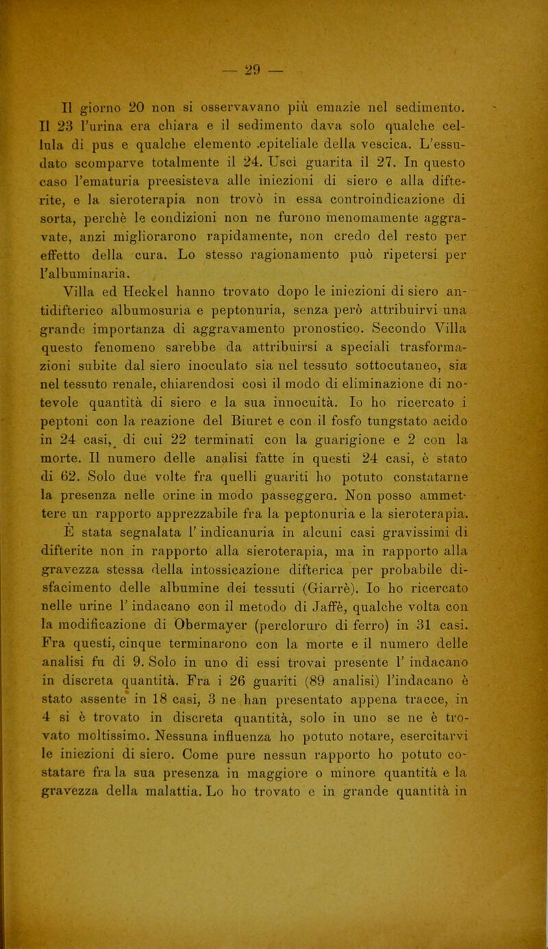 Il giorno 20 non si osservavano più emazie nel sedimento. Il 23 l'urina era chiara e il sedimento dava solo qualche cel- lula di pus e qualche elemento .epiteliale della vescica. L'essu- dato scomparve totalmente il 24. Usci guarita il 27. In questo caso l'ematuria preesisteva alle iniezioni di siero e alla difte- rite, e la sieroterapia non trovò in essa controindicazione di sorta, perchè le condizioni non ne furono menomamente aggra- vate, anzi migliorarono rapidamente, non credo del resto per effetto della cura. Lo stesso ragionamento può ripetersi per l'albuminaria. Villa ed Heckel hanno trovato dopo le iniezioni di siero an- tidifterico albumosuria e peptonuria, senza però attribuirvi una grande importanza di aggravamento pronostico. Secondo Villa questo fenomeno sai'ebbe da attribuirsi a speciali trasforma- zioni subite dal siero inoculato sia nel tessuto sottocutaneo, sia nel tessuto renale, chiarendosi cosi il modo di eliminazione di no- tevole quantità di siero e la sua innocuità. Io ho ricercato i peptoni con la reazione del Biuret e con il fosfo tungstato acido in 24 casi,^ di cui 22 terminati con la guarigione e 2 con la morte. Il numero delle analisi fatte in questi 24 casi, è stato di 62. Solo due volte fra quelli guariti ho potuto constatarne la presenza nelle orine in modo passeggero. Non posso ammet- tere un rapporto apprezzabile fra la peptonuria e la sieroterapia. E stata segnalata l'indicanuria in alcuni casi gravissimi di difterite non in rapporto alla sieroterapia, ma in rapporto alla gravezza stessa della intossicazione difterica per probabile di- sfacimento delle albumine dei tessuti (Giarrè). Io ho ricercato nelle urine l'inducano con il metodo di Jaffè, qualche volta con la modificazione di Obermayer (percloruro di ferro) in 31 casi. Fra questi, cinque terminarono con la morte e il numero delle analisi fu di 9. Solo in uno di essi trovai presente 1' indacano in discreta quantità. Fra i 26 guariti (89 analisi) l'indacano è stato assente in 18 casi, 3 ne han presentato appena tracce, in 4 si è trovato in discreta quantità, solo in uno se ne è tro- vato moltissimo. Nessuna influenza ho potuto notare, esercitarvi le iniezioni di siero. Come pure nessun rapporto ho potuto co- statare fra la sua presenza in maggiore o minore quantità e la gi'avezza della malattia. Lo ho trovato e in grande quantità in