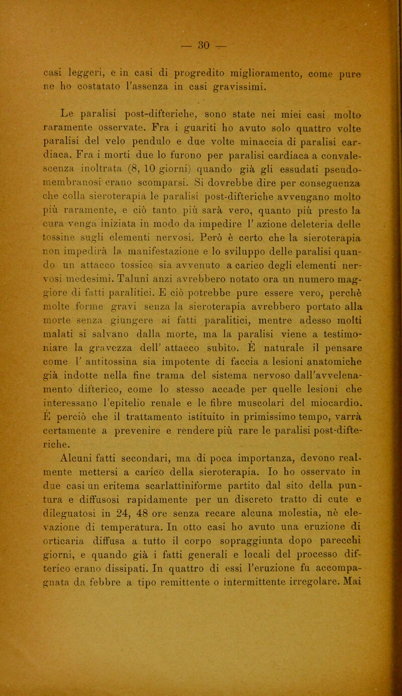 casi leggeri, e in casi di progredito miglioramento, come pure ne ho costatato l'assenza in casi gravissimi. Le paralisi post-difteriche, sono state nei miei casi molto raramente osservate. Fra i guariti ho avuto solo quattro volte pai'alisi del velo pendulo e due volte minaccia di paralisi car- diaca. Fra i morti due lo furono per paralisi cardiaca a convale- scenza inoltrata (8, 10 giorni) quando già gli essudati pseudo- membranosi erano scomparsi. Si dovrebbe dire per conseguenza che colla sieroterapia le paralisi post-difteriche avvengano molto più raramente, e ciò tanto piìi sarà vero, quanto piìi presto la cura venga iniziata in modo da impedire 1' azione deleteria delle tossine sugli elementi nervosi. Però è certo che la sieroterapia r.on impedirà la manifestazione e lo sviluppo delle paralisi quan- do un attacco tossico sia avvenuto a carico degli elementi ner- vosi medesimi. Taluni anzi avrebbero notato ora un numero mag- giore di fatti paralitici. E ciò potrebbe pure essere vero, perchè molte forme gravi senza la sieroterapia avrebbero portato alla morte senza giungere ai fatti paralitici, mentre adesso molti malati si salvano dalla morte, ma la paralisi viene a testimo- niare la gravezza dell' attacco subito. E naturale il pensare come 1' antitossina sia impotente di faccia a lesioni anatomiche già indotte nella fine trama del sistema nervoso dall'avvelena- mento difterico, come Io stesso accade per quelle lesioni che interessano l'epitelio renale e le fibre muscolari del miocardio. E perciò che il trattamento istituito in primissimo tempo, varrà certamente a prevenire e rendere piii rare le paralisi post-difte- riche. Alcuni fatti secondari, ma di poca importanza, devono real- mente mettersi a caiico della sieroterapia. Io ho osservato in due casi un eritema scarlattiniforme partito dal sito della pun- tura e diffusosi rapidamente per un discreto tratto di cute e dileguatosi in 24, 48 ore senza recare alcuna molestia, nè ele- vazione di temperatura. In otto casi ho avuto una eruzione di orticaria diffusa a tutto il corpo sopraggiunta dopo parecchi giorni, e quando già i fatti generali e locali del processo dif- terico erano dissipati. In quattro di essi l'eruzione fu accompa- gnata da febbre a tipo remittente o intermittente irregolare. Mai