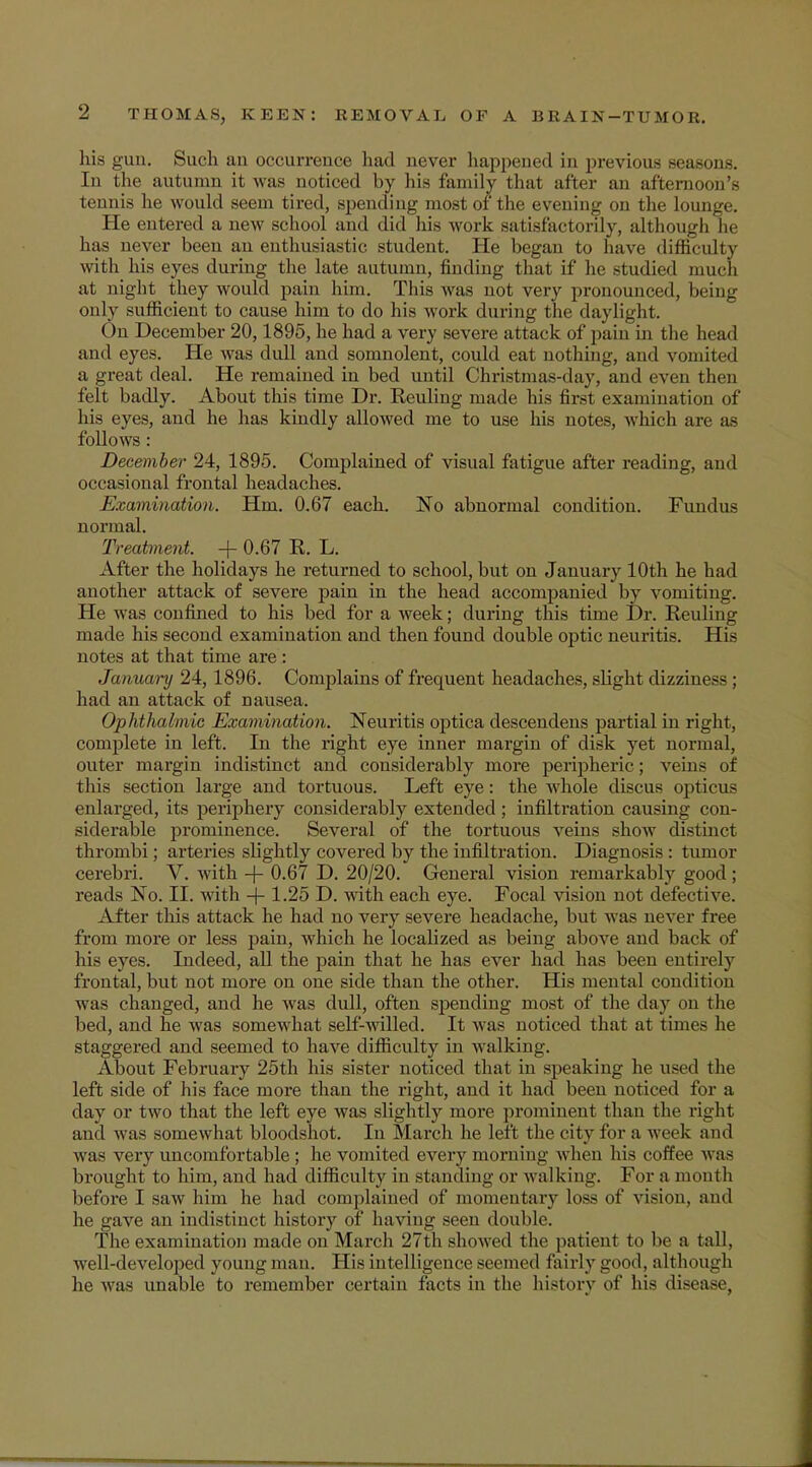 his gun. Such au occurrence had never happened in previous seasons. In the autumn it was noticed by his family that after an afternoon's tennis he would seem tired, spending most of the evening on the lounge. He entered a new school and did his work satisfactorily, although he has never been an enthusiastic student. He began to have difficulty with his eyes during the late autumn, finding that if he studied much at night they would pain him. This was not very pronounced, being only sufficient to cause him to do his work during the daylight. On December 20,1895, he had a very severe attack of pain hi the head and eyes. He was dull and somnolent, could eat nothing, and vomited a great deal. He remained in bed until Christmas-day, and even then felt badly. About this time Dr. Keuling made his first examination of his eyes, and he has kindly allowed me to use his notes, which are as follows: December 24, 1895. Complained of visual fatigue after reading, and occasional frontal headaches. Examination. Hm. 0.67 each. No abnormal condition. Fundus normal. Treatment. + 0.67 R. L. After the holidays he returned to school, but on January 10th he had another attack of severe pain in the head accompanied by vomiting. He was confined to his bed for a week; during this time Dr. Reuling made his second examination and then found double optic neuritis. His notes at that time are : January 24,1896. Complains of frequent headaches, slight dizziness ; had an attack of nausea. Ophthalmic Examination. Neuritis optica descendens partial in right, complete in left. In the right eye inner margin of disk yet normal, outer margin indistinct and considerably more peripheric; veins of this section large and tortuous. Left eye: the whole discus opticus enlarged, its periphery considerably extended; infiltration causing con- siderable prominence. Several of the tortuous veins show distinct thrombi; arteries shghtly covered by the infiltration. Diagnosis : tumor cerebri. V. with -j- 0.67 D. 20/20. General vision remarkably good ; reads No. II. with + 1.25 D. with each eye. Focal vision not defective. After this attack he had no very severe headache, but was never free from more or less pain, which he localized as being above and back of his eyes. Indeed, all the pain that he has ever had has been entirely frontal, but not more on one side than the other. His mental condition was changed, and he was dull, often spending most of the day on the bed, and he was somewhat self-willed. It was noticed that at limes he staggered and seemed to have difficulty in walking. About February 25th his sister noticed that in speaking he used the left side of his face more than the right, and it had been noticed for a day or two that the left eye was slightly more prominent than the right and was somewhat bloodshot. In March he left the city for a week and was very uncomfortable ; he vomited every morning when his coffee was brought to him, and had difficulty in standing or walking. For a month before I saw him he had complained of momentary loss of vision, and he gave an indistinct history of having seen double. The examination made on March 27th showed the patient to be a tall, well-developed young man. His intelligence seemed fairly good, although he was unable to remember certain facts in the history of his disease,