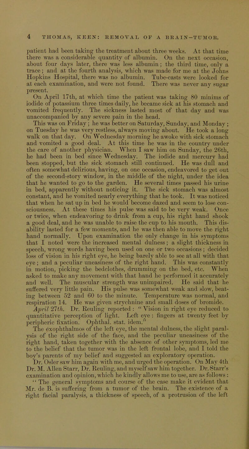 patient had been taking the treatment about three weeks. At that time there was a considerable quantity of albumin. On the next occasion, about four (lays later, there was less albumin; the third time, only a trace; and at the fourth analysis, which was made for me at the Johns Hopkins Hospital, there was no albumin. Tube-casts were looked for at each examination, and were not found. There was never any -agar present. Ou April 17th, at which time the patient was taking 80 minima of iodide of potassium three times daily, he became sick at his stomach and vomited frequently. The sickness lasted most of that day and was unaccompanied by any severe pain in the head. This was on Friday ; he was better on Saturday, Sunday, and Monday ; on Tuesday he was very restless, always moving about. He took a long walk on that day. On Wednesday morning he awoke with sick stomach and vomited a good deal. At this time he Avas in the country under the care of another physician. When I saw him on Sunday, the 26th, he had been in bed since Wednesday. The iodide and mercury had been stopped, but the sick stomach still continued. He was dull and often somewhat delirious, having, on one occasion, endeavored to get out of the second-story window, in the middle of the night, under the idea that he wanted to go to the garden. He several times passed his urine in bed, apparently without noticing it. The sick stomach was almost constant, and he vomited nearly everything that he took. It was noticed that when he sat up in bed he would become dazed and seem to lose con- sciousness. At these times his pulse was said to be very weak. Once or twice, when endeavoring to drink from a cup, his right hand shook a good deal, and he was unable to raise the cup to his mouth. This dis- ability lasted for a few moments, and he was then able to move the right hand normally. Upon examination the only change in his symptoms that I noted were the increased mental dulness; a slight thickness in speech, wrong words having been used on one or two occasions; decided loss of vision in his right eye, he being barely able to see at all Avith that eye ; and a peculiar uneasiness of the right hand. This was constantly in motion, picking the bedclothes, drumming on the bed, etc. When asked to make any movement with that hand he performed it accurately and well. The muscular strength was unimpaired. He said that he suffered very little pain. His pulse was somewhat weak and slow, beat- ing between 52 and 60 to the minute. Temperature was normal, and respiration 14. He was given strychnine and small doses of bromide. April 27th. Dr. Reuling reported :  Vision in right eye reduced to quantitative perception of light. Left eye : fingers at twenty feet by peripheric fixation. Ophthal. stat. idem. The exophthalmos of the left eye, the mental dulness, the slight paral- ysis of the right side of the face, and the peculiar uneasiness of the right hand, taken together with the absence of other symptoms, led me to the belief that the tumor was in the left frontal lobe, and I told the boy's parents of my belief and suggested an exploratory operation. Dr. Osier saw him again w ith me, and urged the operation. (>n .May 4th Dr. M. Allen Starr, Dr. Reuling, and myself saw him together. Dr. Starr's examination and opinion, which he kindly allows me to use. are as follows:  The general symptoms and course of the case make it evident that Mr. de B. is suffering from a tumor of the brain. The existence of a right facial paralysis, a thickness of speech, of a protrusion of the left