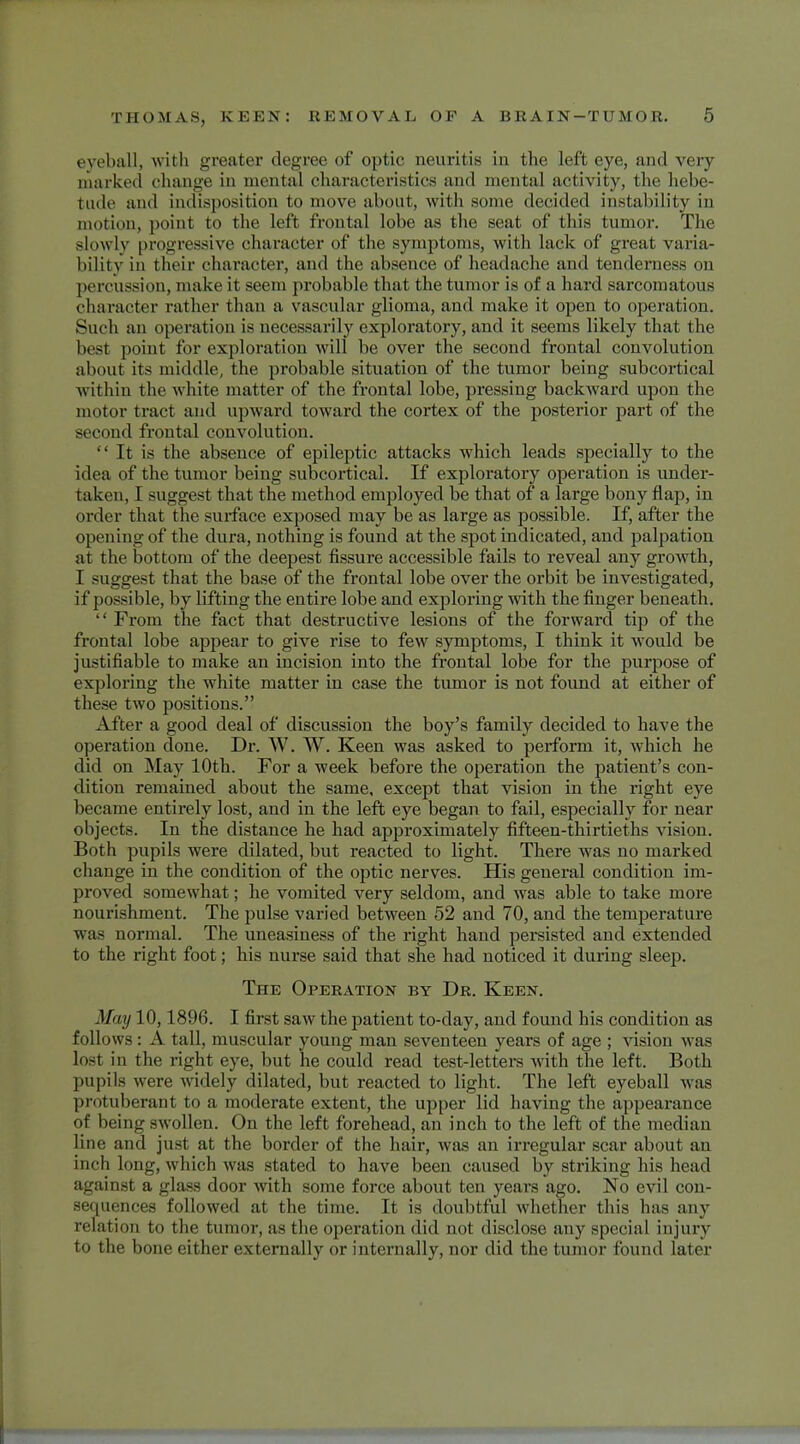 eyeball, with greater degree of optic neuritis in the left eye, and very marked change in mental characteristics and mental activity, tin- hebe- tude and indisposition to move about, with some decided instability in motion, point to the left frontal lobe as the seat of this tumor. The slowly progressive character of the symptoms, with lack of great varia- bility in their character, and the absence of headache and tenderness on percussion, make it seem probable that the tumor is of a hard sarcomatous character rather than a vascular glioma, and make it open to operation. Such an operation is necessarily exploratory, and it seems likely that the best point for exploration will be over the second frontal convolution about its middle, the probable situation of the tumor being subcortical within the white matter of the frontal lobe, pressing backward upon the motor tract and upward toward the cortex of the posterior part of the second frontal convolution.  It is the absence of epileptic attacks which leads specially to the idea of the tumor being subcortical. If exploratory operation is under- taken, 1 suggest that the method employed be that of a large bony flap, in order that the surface exposed may be as large as possible. If, after the opening of the dura, nothing is found at the spot indicated, and palpation at the bottom of the deepest fissure accessible fails to reveal any growth, I suggest that the base of the frontal lobe over the orbit be investigated, if possible, by lifting the entire lobe and exploring with the finger beneath.  From the fact that destructive lesions of the forward tip of the frontal lobe appear to give rise to few symptoms, I think it would be justifiable to make an incision into the frontal lobe for the purpose of exploring the white matter in case the tumor is not found at either of these two positions. After a good deal of discussion the boy's family decided to have the operation done. Dr. W. W. Keen was asked to perform it, which he did on May 10th. For a week before the operation the patient's con- dition remained about the same, except that vision in the right eye became entirely lost, and in the left eye began to fail, especially for near objects. In the distance he had approximately fifteen-thirtieths vision. Both pupils were dilated, but reacted to light. There was no marked change iu the condition of the optic nerves. His general condition im- proved somewhat; he vomited very seldom, and was able to take more nourishment. The pulse varied between 52 aud 70, and the temperature was normal. The uneasiness of the right hand persisted and extended to the right foot; his nurse said that she had noticed it during sleep. The Operation by Dr. Keen. May 10,1896. I first saw the patient to-day, and found his condition as follows: A tall, muscular young man seventeen years of age ; vision was lost in the right eye, but he could read test-letters with the left. Both pupils were widely dilated, but reacted to light. The left eyeball was protuberant to a moderate extent, the upper lid having the appearance of being swollen. On the left forehead, an inch to the left of the median line and just at the border of the hair, was an irregular scar about an inch loug, which was stated to have been caused by striking his head against a glass door with some force about ten years ago. No evil con- aequenees followed at the time. It is doubtful whether this has any relation to the tumor, as the operation did not disclose any special injury to the bone either externally or internally, nor did the tumor found later