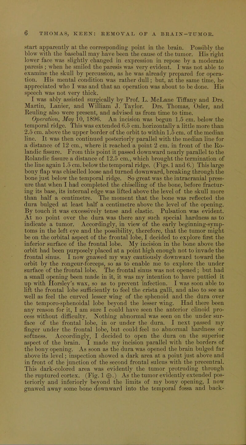 start apparently at the corresponding point in the brain. Possibly the blow with the baseball may have been the cause of the tumor. His right lower face was slightly changed in expression in repose by a moderate paresis ; when he smiled the paresis was very evident. I was not able to examine the skull by percussion, as he was already prepared for opera- tion. His mental condition was rather dull; but, at the same time, he appreciated who I was and that an operation was about to be done. His speech was not very thick. I was ably assisted surgically by Prof. L. McLane Tiffany and Drs. Martin, Lanier, and William J. Taylor. Drs. Thomas, Osier, and Reuling also were present, and advised us from time to time. Operation, May 10, 1896. An incision was begun 1.5 cm. below the temporal ridge. This was extended 6.5 cm. horizontally a little more than 2.5 cm. above the upper border of the orbit to within 1.5 cm. of the median line. It was then continued posteriorly parallel with the median line for a distance of 12 cm., where it reached a point 2 cm. in front of the Ro- landic fissure. From this point it passed downward nearly parallel to the Rolandic fissure a distance of 12.5 cm., which brought the termination of the line again 1.5 cm. below the temporal ridge. (Figs. 1 and 6.) This large bony flap was chiselled loose and turned downward, breaking through the bone just below the temporal ridge. So great was the intracranial press- ure that when I had completed the chiselling of the bone, before fractur- ing its base, its internal edge was lifted above the level of the skull more than half a centimetre. The moment that the bone was reflected the dura bulged at least half a centimetre above the level of the opening. By touch it was excessively tense and elastic. Pulsation was evident. At no point over the dura was there any such special hardness as to indicate a tumor. Accordingly, in view of the early beginning-symp- toms in the left eye and the possibility, therefore, that the tumor might be on the orbital aspect of the frontal lobe, I decided to explore first the inferior surface of the frontal lobe. My incision in the bone above the orbit had been purposely placed at a point high enough not to invade the frontal sinus. I now gnawed my way cautiously downward toward the orbit by the rongeur-forceps, so as to enable me to explore the under surface of the frontal lobe. The frontal sinus was not opened ; but had a small opening been made in it, it was my intention to have puttied it up with Horsley's wax, so as to prevent infection. I was soon able to lift the frontal lobe sufficiently to feel the crista galli, and also to see as well as feel the curved lesser wing of the sphenoid and the dura over the temporo-sphenoidal lobe beyond the lesser wing. Had there been any reason for it, I am sure I could have seen the anterior clinoid pro- cess without difficulty. Nothing abnormal was seen on the under sur- face of the frontal lobe, in or under the dura. I next passed my finger under the frontal lobe, but could feel no abnormal hardness or softness. Accordingly, I decided to open the dura on the superior aspect of the brain. I made my incision parallel with the borders of the bony opening. As soon as the dura was opened the brain bulged far above its level; inspection showed a dark area at a point just above and in front of the junction of the second frontal sulcus with the precentral. This dark-colored area was evidently the tumor protruding through the ruptured cortex. (Fig. 1 ©.) As the tumor evidently extended pos- teriorly and inferiorly beyond the limits of my bony opening, I no1!? gnawed away some bone downward into the temporal fossa and back-