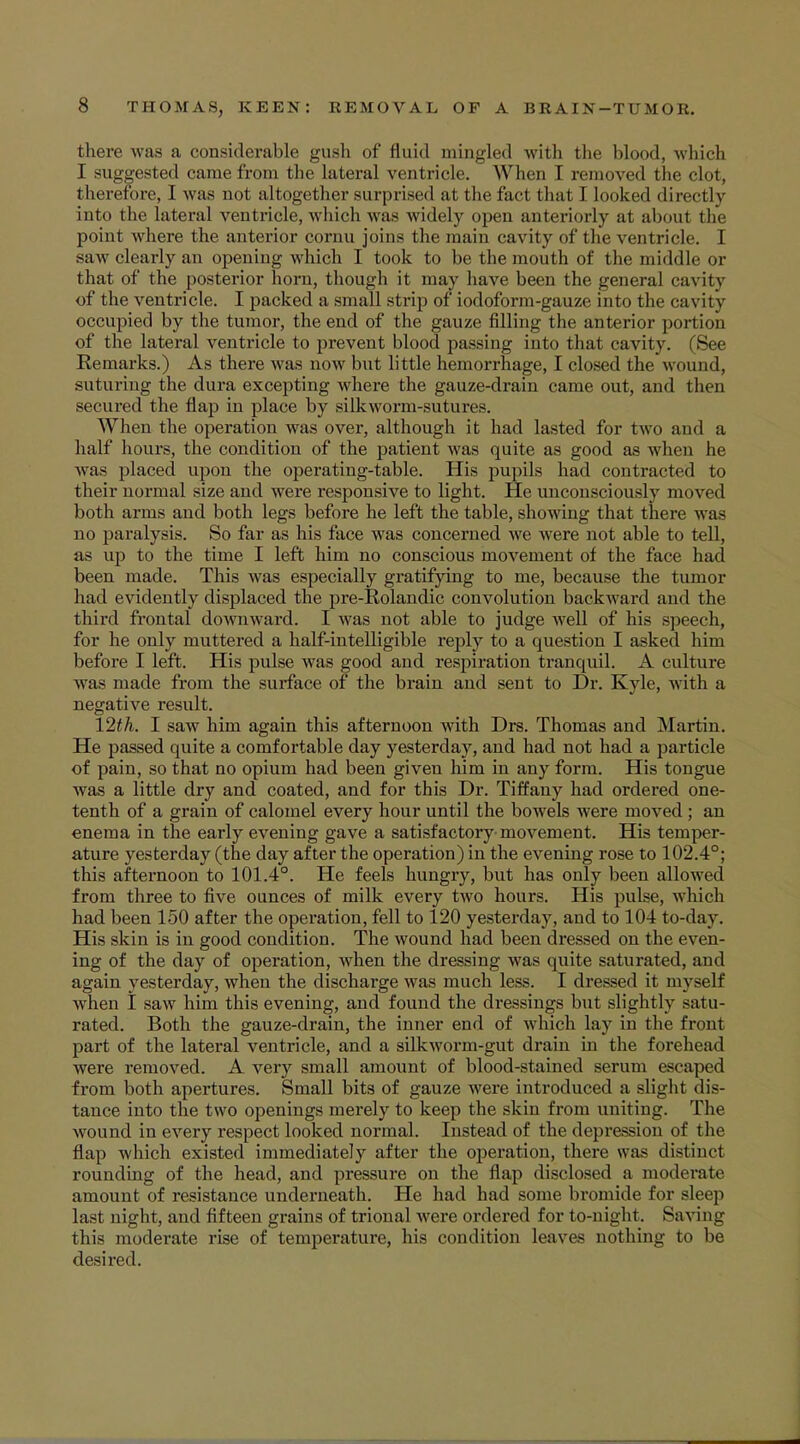 there was a considerable gush of fluid mingled with the blood, which I suggested came from tbe lateral ventricle. When T removed the clot, therefore, I was not altogether surprised at the fact thai I looked directly into the lateral ventricle, which was widely open anteriorly at about the point where the anterior cornu joins the main cavity of the ventricle. I saw clearly an opening which I took to be the mouth of the middle or that of the posterior horn, though it may have been the general cavity of the ventricle. I packed a small strip of iodoform-gauze into the cavi t v occupied by the tumor, the end of the gauze filling the anterior portion of the lateral ventricle to prevent blood passing into that cavity. (See Remarks.) As there was now but little hemorrhage, I closed the wound, suturing the dura excepting where the gauze-drain came out, and then secured the flap in place by silkworm-sutures. When the operation was over, although it had lasted for two and a half hours, the condition of the patient was quite as good as when he was placed upon the operating-table. His pupils had contracted to their normal size and were responsive to light. He unconsciously moved both arms and both legs before he left the table, showing that there was no paralysis. So far as his face was concerned we were not able to tell, as up to the time I left him no conscious movement of the face had been made. This was especially gratifying to me, because the tumor had evidently displaced the pre-Rolandic convolution backward and the third frontal downward. I was not able to judge well of his speech, for he only muttered a half-intelligible reply to a question I asked him before I left. His pulse was good and respiration tranquil. A culture was made from the surface of the brain and sent to Dr. Kyle, with a negative result. 12th. I saw him again this afternoon with Drs. Thomas and Martin. He passed quite a comfortable day yesterday, and had not had a particle of pain, so that no opium had been given him in any form. His tongue was a little dry and coated, and for this Dr. Tiffany had ordered one- tenth of a grain of calomel every hour until the bowels were moved ; an enema in the early evening gave a satisfactory movement. His temper- ature yesterday (the day after the operation) in the evening rose to 102.4°; this afternoon to 101.4°. He feels hungry, but has only been allowed from three to five ounces of milk every two hours. His pulse, which had been 150 after the operation, fell to 120 yesterday, and to 104 to-day. His skin is in good condition. The wound had been dressed on the even- ing of the day of operation, when the dressing was quite saturated, and again yesterday, when the discharge was much less. I dressed it myself when I saw him this evening, and found the dressings but slightly satu- rated. Both the gauze-drain, the inner end of which lay in the front part of the lateral ventricle, and a silkworm-gut drain in the forehead were removed. A very small amount of blood-stained serum escaped from both apertures. Small bits of gauze were introduced a slight dis- tance into the two openings merely to keep the skin from uniting. The wound in every respect looked normal. Instead of the depression of the flap which existed immediately after the operation, there was distinct rounding of the head, and pressure on the flap disclosed a moderate amount of resistance underneath. He had had some bromide for sleep last night, and fifteen grains of trional were ordered for to-night. Saving this moderate rise of temperature, his condition leaves nothing to be desired.