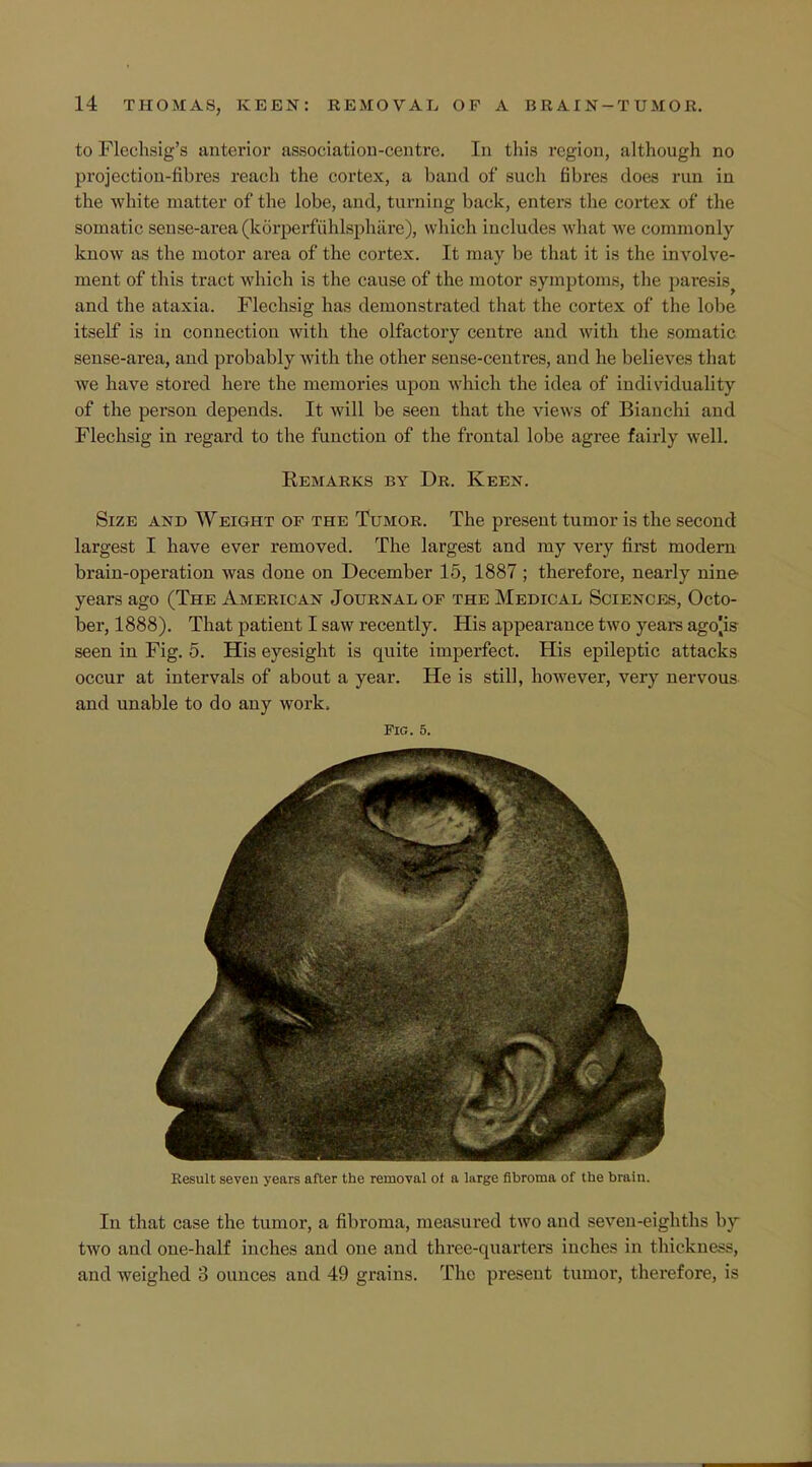 to Flechsig's anterior association-centre. In this region, although no projection-fibres reach the cortex, a band of such fibres does run in the white matter of the lobe, and, turning back, enters the cortex of the somatic sense-area (korperfiihlsphare), which includes what we commonly know as the motor area of the cortex. It may be that it is the involve- ment of this tract which is the cause of the motor symptoms, the paresis^ and the ataxia. Flechsig has demonstrated that the cortex of the lobe itself is in connection with the olfactory centre and with the somatic sense-area, and probably with the other sense-centres, and he believes that we have stored here the memories upon which the idea of individuality of the person depends. It will be seen that the views of Bianchi and Flechsig in regard to the function of the frontal lobe agree fairly well. Remarks by Dr. Keen. Size and Weight of the Tumor. The present tumor is the second largest I have ever removed. The largest and my very first modern brain-operation was done on December 15, 1887 ; therefore, nearly nine years ago (The American Journal of the Medical Sciences, Octo- ber, 1888). That patient I saw recently. His appearance two years ago[is seen in Fig. 5. His eyesight is quite imperfect. His epileptic attacks occur at intervals of about a year. He is still, however, very nervous and unable to do any work, Fig. 5. Result seven years after the removal of a large fibroma of the brain. In that case the tumor, a fibroma, measured two and seven-eighths by two and one-half inches and one and three-quarters inches in thickness, and weighed 3 ounces and 49 grains. The preseut tumor, therefore, is