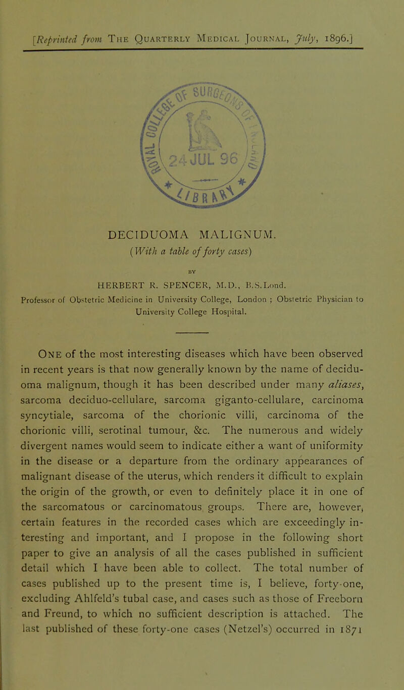 [Reprinted from The Quarterly Medical Journal, July, 1896.] DECIDUOMA MALIGNUM. (With a table of forty cases) BY HERBERT R. SPENCER, M.D., B.S.Lond. Professor of Obstetric Medicine in University College, London ; Obsietric Physician to University College Hospital. One of the most interesting diseases which have been observed in recent years is that now generally known by the name of decidu- oma malignum, though it has been described under many aliases, sarcoma deciduo-cellulare, sarcoma giganto-cellulare, carcinoma syncytiale, sarcoma of the chorionic villi, carcinoma of the chorionic villi, serotinal tumour, &c. The numerous and widely divergent names would seem to indicate either a want of uniformity in the disease or a departure from the ordinary appearances of malignant disease of the uterus, which renders it difficult to explain the origin of the growth, or even to definitely place it in one of the sarcomatous or carcinomatous groups. There are, however, certain features in the recorded cases which are exceedingly in- teresting and important, and I propose in the following short paper to give an analysis of all the cases published in sufficient detail which I have been able to collect. The total number of cases published up to the present time is, I believe, forty-one, excluding Ahlfeld’s tubal case, and cases such as those of Freeborn and Freund, to which no sufficient description is attached. The last published of these forty-one cases (Netzel’s) occurred in 1871