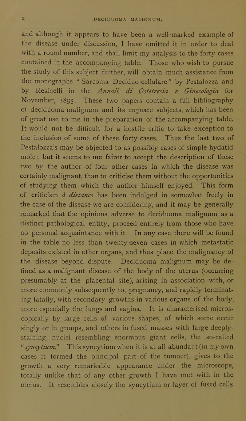 and although it appears to have been a well-marked example of the disease under discussion, I have omitted it in order to deal with a round number, and shall limit my analysis to the forty cases contained in the accompanying table. Those who wish to pursue the study of this subject further, will obtain much assistance from the monographs “Sarcoma Deciduo-cellulare” by Pestalozza and by Resinelli in the Annali di Ostetrecia e Ginecologia for November, 1895. These two papers contain a full bibliography of deciduoma malignum and its cognate subjects, which has been of great use to me in the preparation of the accompanying table. It would not be difficult for a hostile critic to take exception to the inclusion of some of these forty cases. Thus the last two of Pestalozza’s may be objected to as possibly cases of simple hydatid mole; but it seems to me fairer to accept the description of these two by the author of four other cases in which the disease was certainly malignant, than to criticise them without the opportunities of studying them which the author himself enjoyed. This form of criticism d distance has been indulged in somewhat freely in the case of the disease we are considering, and it may be generally remarked that the opinions adverse to deciduoma malignum as a distinct pathological entity, proceed entirely from those who have no personal acquaintance with it. In any case there will be found in the table no less than twenty-seven cases in which metastatic deposits existed in other organs, and thus place the malignancy of the disease beyond dispute. Deciduoma malignum may be de- fined as a malignant disease of the body of the uterus (occurring presumably at the placental site), arising in association with, or more commonly subsequently to, pregnancy, and rapidly terminat- ing fatally, with secondary growths in various organs of the body, more especially the lungs and vagina. It is characterised micros- copically by large cells of various shapes, of which some occur singly or in groups, and others in fused masses with large deeply- staining nuclei resembling enormous giant cells, the so-called “syncytiumThis syncytium when it is at all abundant (in my own cases it formed the principal part of the tumour), gives to the growth a very remarkable appearance under the microscope, totally unlike that of any other growth I have met with in the uterus. It resembles closely the syncytium or layer of fused cells