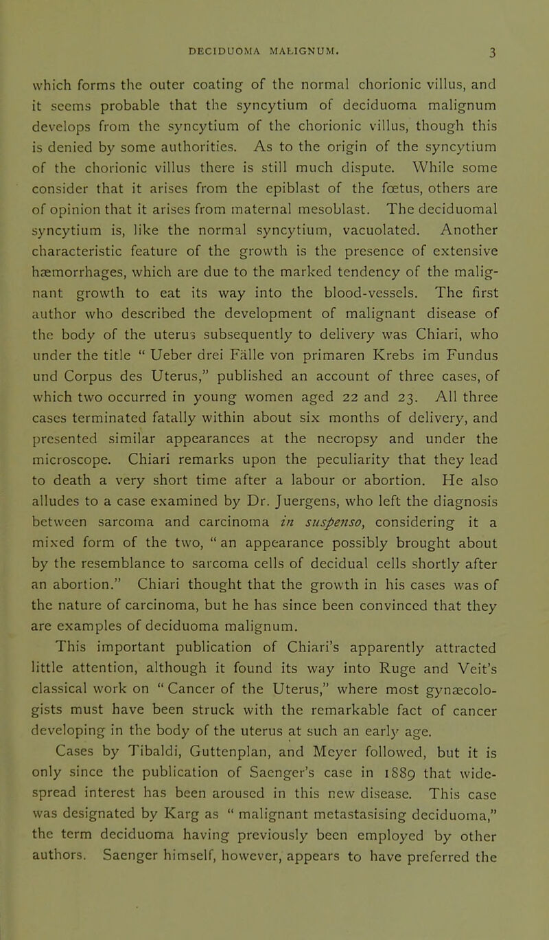 which forms the outer coating of the normal chorionic villus, and it seems probable that the syncytium of deciduoma malignum develops from the syncytium of the chorionic villus, though this is denied by some authorities. As to the origin of the syncytium of the chorionic villus there is still much dispute. While some consider that it arises from the epiblast of the foetus, others are of opinion that it arises from maternal mesoblast. The deciduomal syncytium is, like the normal syncytium, vacuolated. Another characteristic feature of the growth is the presence of extensive haemorrhages, which are due to the marked tendency of the malig- nant growth to eat its way into the blood-vessels. The first author who described the development of malignant disease of the body of the uterus subsequently to delivery was Chiari, who under the title “ Ueber drei Falle von primaren Krebs im Fundus und Corpus des Uterus,” published an account of three cases, of which two occurred in young women aged 22 and 23. All three cases terminated fatally within about six months of delivery, and presented similar appearances at the necropsy and under the microscope. Chiari remarks upon the peculiarity that they lead to death a very short time after a labour or abortion. Fie also alludes to a case examined by Dr. Juergens, who left the diagnosis between sarcoma and carcinoma in suspenso, considering it a mixed form of the two, “ an appearance possibly brought about by the resemblance to sarcoma cells of decidual cells shortly after an abortion.” Chiari thought that the growth in his cases was of the nature of carcinoma, but he has since been convinced that they are examples of deciduoma malignum. This important publication of Chiari’s apparently attracted little attention, although it found its way into Ruge and Veit’s classical work on “Cancer of the Uterus,” where most gynaecolo- gists must have been struck with the remarkable fact of cancer developing in the body of the uterus at such an early age. Cases by Tibaldi, Guttenplan, and Meyer followed, but it is only since the publication of Sacnger’s case in 1S89 that wide- spread interest has been aroused in this new disease. This case was designated by Karg as “ malignant metastasising deciduoma,” the term deciduoma having previously been employed by other authors. Saenger himself, however, appears to have preferred the