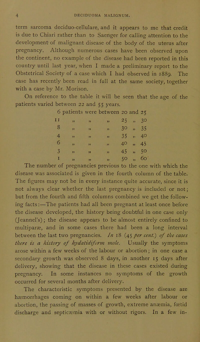term sarcoma deciduo-cellulare, and it appears to me that credit is due to Chiari rather than to Saenger for calling attention to the development of malignant disease of the body of the uterus after pregnancy. Although numerous cases have been observed upon the continent, no example of the disease had been reported in this country until last year, when I made a preliminary report to the Obstetrical Society of a case which I had observed in 1889. The case has recently been read in full at the same society, together with a case by Mr. Morison. On reference to the table it will be seen that the aee of the patients varied between 22 and 55 years. 6 patients were between 20 and 25 11 „ 25 ,, 30 3 » 30 35 4 )> » 35 >. 40 6 „ >> >> 40 » 45 3 45 » 50 1 )> 50 „ 60 The number of pregnancies previous to the one with which the disease was associated is given in the fourth column of the table. The figures may not be in every instance quite accurate, since it is not always clear whether the last pregnancy is included or not; but from the fourth and fifth columns combined we get the follow- ing facts:—The patients had all been pregnant at least once before the disease developed, the history being doubtful in one case only (Jeannel’s); the disease appears to be almost entirely confined to multiparae, and in some cases there had been a long interval between the last two pregnancies. In 18 (45 per cent?) of the cases there is a history of hydatidiform mole. Usually the symptoms arose within a few weeks of the labour or abortion ; in one case a secondary growth was observed 8 days, in another 15 days after delivery, showing that the disease in these cases existed during pregnancy. In some instances no symptoms of the growth occurred for several months after delivery. The characteristic symptoms presented by the disease are haemorrhages coming on within a few weeks after labour or abortion, the passing of masses of growth, extreme anaemia, foetid discharge and septicaemia with or without rigors. In a few in-