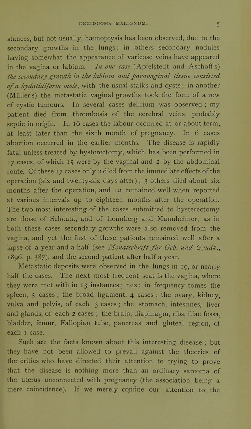 stances, but not usually, hcemoptysis has been observed, due to the secondary growths in the lungs; in others secondary nodules having somewhat the appearance of varicose veins have appeared in the vagina or labium. In one case (Apfelstedt and Aschoff’s) the secondary grozvth in the labium and paravaginal tissue consisted of a hydatidiform mole, with the usual stalks and cysts; in another (Muller’s) the metastatic vaginal growths took the form of a row of cystic tumours. In several cases delirium was observed ; my patient died from thrombosis of the cerebral veins, probably septic in origin. In 16 cases the labour occurred at or about term, at least later than the sixth month of pregnancy. In 6 cases abortion occurred in the earlier months. The disease is rapidly fatal unless treated by hysterectomy, which has been performed in 17 cases, of which 15 were by the vaginal and 2 by the abdominal route. Of these 17 cases only 2 died from the immediate effects of the operation (six and twenty-six days after) ; 3 others died about six months after the operation, and 12 remained well when reported at various intervals up to eighteen months after the operation. The two most interesting of the cases submitted to hysterectomy are those of Schauta, and of Lonnberg and Mannheimer, as in both these cases secondary growths were also removed from the vagina, and yet the first of these patients remained well after a lapse of a year and a half (see Monatschrift fiir Geb. und Gyncik., 1896, p. 387), and the second patient after half a year. Metastatic deposits were observed in the lungs in 19, or nearly half the cases. The next most frequent seat is the vagina, where they were met with in 13 instances; next in frequency comes the spleen, 5 cases ; the broad ligament, 4 cases ; the ovary, kidney, vulva and pelvis, of each 3 cases ; the stomach, intestines, liver and glands, of each 2 cases ; the brain, diaphragm, ribs, iliac fossa, bladder, femur, Fallopian tube, pancreas and gluteal region, of each 1 case. Such are the facts known about this interesting disease ; but they have not been allowed to prevail against the theories of the critics who have directed their attention to trying to prove that the disease is nothing more than an ordinary sarcoma of the uterus unconnected with pregnancy (the association being a mere coincidence). If we merely confine our attention to the
