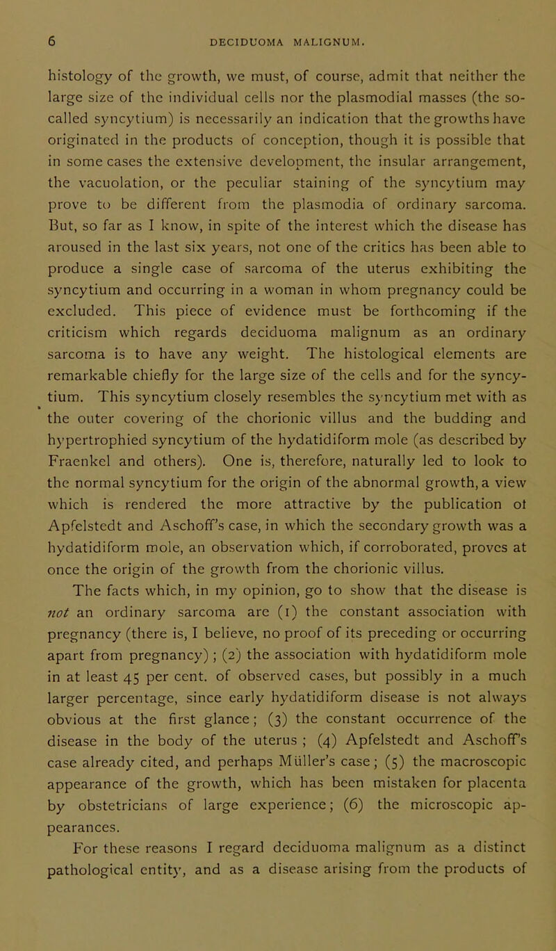 histology of the growth, we must, of course, admit that neither the large size of the individual cells nor the plasmodial masses (the so- called syncytium) is necessarily an indication that the growths have originated in the products of conception, though it is possible that in some cases the extensive development, the insular arrangement, the vacuolation, or the peculiar staining of the syncytium may prove to be different from the plasmodia of ordinary sarcoma. But, so far as I know, in spite of the interest which the disease has aroused in the last six years, not one of the critics has been able to produce a single case of sarcoma of the uterus exhibiting the syncytium and occurring in a woman in whom pregnancy could be excluded. This piece of evidence must be forthcoming if the criticism which regards deciduoma malignum as an ordinary sarcoma is to have any weight. The histological elements are remarkable chiefly for the large size of the cells and for the syncy- tium. This syncytium closely resembles the syncytium met with as the outer covering of the chorionic villus and the budding and hypertrophied syncytium of the hydatidiform mole (as described by Fraenkel and others). One is, therefore, naturally led to look to the normal syncytium for the origin of the abnormal growth, a view which is rendered the more attractive by the publication of Apfclstedt and Aschoff’s case, in which the secondary growth was a hydatidiform mole, an observation which, if corroborated, proves at once the origin of the growth from the chorionic villus. The facts which, in my opinion, go to show that the disease is not an ordinary sarcoma are (i) the constant association with pregnancy (there is, I believe, no proof of its preceding or occurring apart from pregnancy) ; (2) the association with hydatidiform mole in at least 45 per cent, of observed cases, but possibly in a much larger percentage, since early hydatidiform disease is not always obvious at the first glance; (3) the constant occurrence of the disease in the body of the uterus ; (4) Apfelstedt and Aschoff’s case already cited, and perhaps Muller’s case; (5) the macroscopic appearance of the growth, which has been mistaken for placenta by obstetricians of large experience; (6) the microscopic ap- pearances. For these reasons I regard deciduoma malignum as a distinct pathological entity, and as a disease arising from the products of