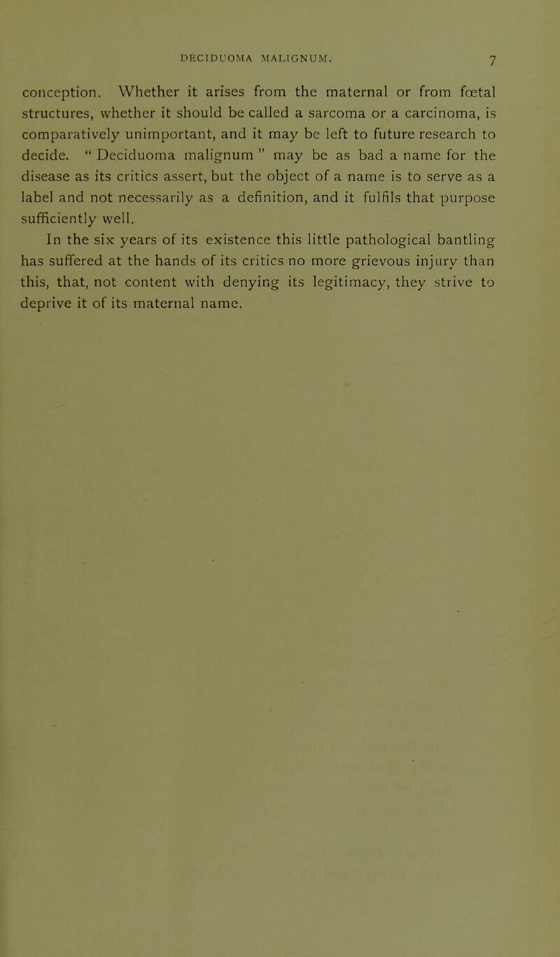 conception. Whether it arises from the maternal or from foetal structures, whether it should be called a sarcoma or a carcinoma, is comparatively unimportant, and it may be left to future research to decide. “ Deciduoma malignum ” may be as bad a name for the disease as its critics assert, but the object of a name is to serve as a label and not necessarily as a definition, and it fulfils that purpose sufficiently well. In the six years of its existence this little pathological bantling has suffered at the hands of its critics no more grievous injury than this, that, not content with denying its legitimacy, they strive to deprive it of its maternal name.