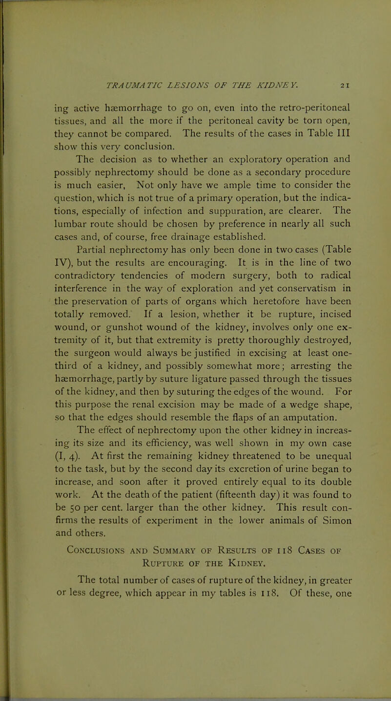 ing active hiemorrhage to go on, even into the retro-peritoneal tissues, and all the more if the peritoneal cavity be torn open, they cannot be compared. The results of the cases in Table III show this very conclusion. The decision as to whether an exploratory operation and possibly nephrectomy should be done as a secondary procedure is much easier, Not only have we ample time to consider the question, which is not true of a primary operation, but the indica- tions, especially of infection and suppuration, are clearer. The lumbar route should be chosen by preference in nearly all such cases and, of course, free drainage established. Partial nephrectomy has only been done in two cases (Table IV), but the results are encouraging. It is in the line of two contradictory tendencies of modern surgery, both to radical interference in the way of exploration and yet conservatism in the preservation of parts of organs which heretofore have been totally removed. If a lesion, whether it be rupture, incised wound, or gunshot wound of the kidnej', involves only one ex- tremity of it, but that extremity is pretty thoroughly destroyed, the surgeon would always be justified in excising at least one- third of a kidney, and possibly somewhat more; arresting the haemorrhage, partly by suture ligature passed through the tissues of the kidney, and then by suturing the edges of the wound. For this purpose the renal excision may be made of a wedge shape, so that the edges should resemble the flaps of an amputation. The effect of nephrectomy upon the other kidney in increas- ing its size and its efficiency, was well shown in my own case (I, 4). At first the remaining kidney threatened to be unequal to the task, but by the second day its excretion of urine began to increase, and soon after it proved entirely equal to its double work. At the death of the patient (fifteenth day) it was found to be 50 per cent, larger than the other kidney. This result con- firms the results of experiment in the lower animals of Simon and others. Conclusions and Summary of Results of 118 Cases of Rupture of the Kidney. The total number of cases of ruptureof the kidney, in greater or less degree, which appear in my tables is 118. Of these, one