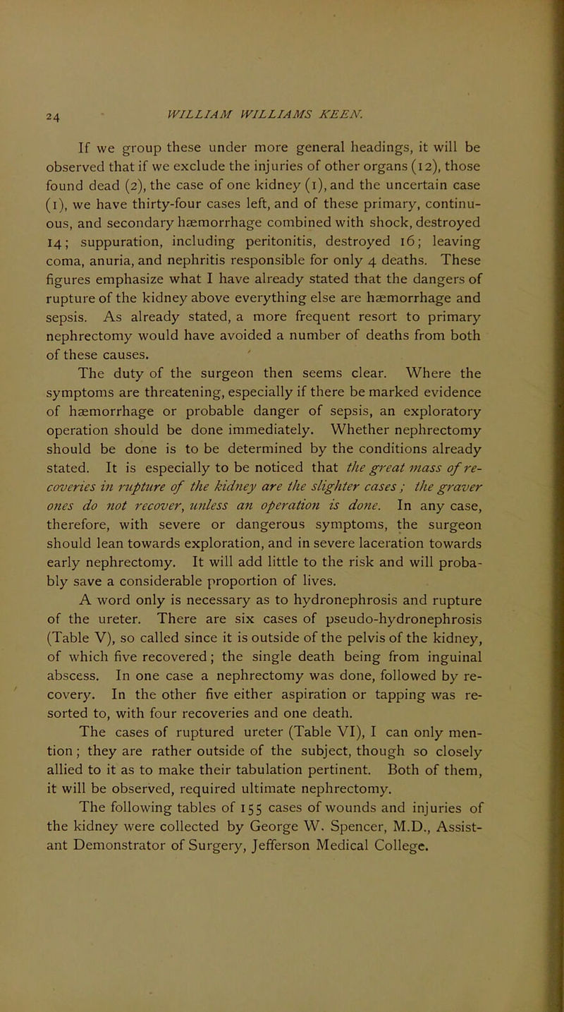 If we group these under more general headings, it will be observed that if we exclude the injuries of other organs (12), those found dead (2), the case of one kidney (i), and the uncertain case (i), we have thirty-four cases left, and of these primary, continu- ous, and secondary haemorrhage combined with shock, destroyed 14; suppuration, including peritonitis, destroyed 16; leaving coma, anuria, and nephritis responsible for only 4 deaths. These figures emphasize what I have already stated that the dangers of rupture of the kidney above everything else are haemorrhage and sepsis. As already stated, a more frequent resort to primary nephrectomy would have avoided a number of deaths from both of these causes. The duty of the surgeon then seems clear. Where the symptoms are threatening, especially if there be marked evidence of haemorrhage or probable danger of sepsis, an exploratory operation should be done immediately. Whether nephrectomy should be done is to be determined by the conditions already stated. It is especially to be noticed that the great mass of re- coveries in mpture of the kidney are the slighter cases ; the graver ones do not recover, unless an operation is done. In any case, therefore, with severe or dangerous symptoms, the surgeon should lean towards exploration, and in severe laceration towards early nephrectomy. It will add little to the risk and will proba- bly save a considerable proportion of lives. A word only is necessary as to hydronephrosis and rupture of the ureter. There are six cases of pseudo-hydronephrosis (Table V), so called since it is outside of the pelvis of the kidney, of which five recovered; the single death being from inguinal abscess. In one case a nephrectomy was done, followed by re- covery. In the other five either aspiration or tapping was re- sorted to, with four recoveries and one death. The cases of ruptured ureter (Table VI), I can only men- tion ; they are rather outside of the subject, though so closely allied to it as to make their tabulation pertinent. Both of them, it will be observed, required ultimate nephrectomy. The following tables of 155 cases of wounds and injuries of the kidney were collected by George W. Spencer, M.D., Assist- ant Demonstrator of Surgery, Jefferson Medical College.