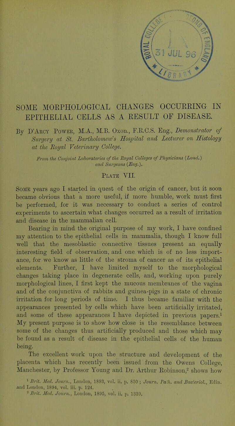 SOME MORPHOLOGICAL CHANGES OCCURRING IN EPITHELIAL CELLS AS A RESULT OF DISEASE. By D'Arcy Power, MA., M.B. Oxon., F.RC.S. Eng., Demonstrator of Surgery at St. Bartholomews Hospital and Lecturer on Histology at the Royal Veterinary College. From the Conjoint Laboratories of the Royal Colleges of Physicians {Lond.) and Surgeons {Eng.). Plate VII. Some years ago I started in quest of the origin of cancer, but it soon became obvious that a more useful, if more humble, work must first be performed, for it was necessary to conduct a series of control experiments to ascertain what changes occurred as a result of irritation and disease in the mammalian cell. Bearing in mind the original purpose of my work, I have confined my attention to the epithelial cells in mammalia, though I know full well that the mesoblastic connective tissues present an equally interesting field of observation, and one which is of no less import- ance, for we know as little of the stroma of cancer as of its epithelial elements. Further, I have limited myself to the morphological changes taking place in degenerate cells, and, working upon purely morphological lines, I first kept the mucous membranes of the vagina and of the conjunctiva of rabbits and guinea-pigs in a state of chronic irritation for long periods of time. I thus became familiar with the appearances presented by cells which have been artificially irritated, and some of these appearances I have depicted in previous papers.1 My present purpose is to show how close is the resemblance between some of the changes thus artificially produced and those which may be found as a result of disease in the epithelial cells of the human being. The excellent work upon the structure and development of the placenta which has recently been issued from the Owens College, Manchester, by Professor Young and Dr. Arthur Robinson,2 shows how 1 Brit. Med. Journ., London, 1893, vol. ii. p. 830 ; Journ. Pa'.h. and Baclcriol., Edin. and London, 1894, vol. iii. p. 124. ,