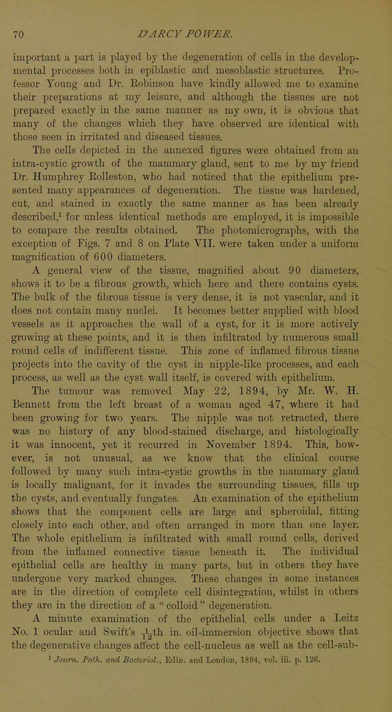 important a part is played by the degeneration of cells in the develop- mental processes both in epiblastic and mesoblastic structures. Pro- fessor Young and Dr. Eobinson have kindly allowed me to examine their preparations at my leisure, and although the tissues are not prepared exactly in the same manner as my own, it is obvious that many of the changes which they have observed are identical with those seen in irritated and diseased tissues. The cells depicted in the annexed figures were obtained from an intra-cystic growth of the mammary gland, sent to me by my friend Dr. Humphrey Eolleston, who had noticed that the epithelium pre- sented many appearances of degeneration. The tissue was hardened, cut, and stained in exactly the same manner as has been already described,1 for unless identical methods are employed, it is impossible to compare the results obtained. The photomicrographs, with the exception of Tigs. 7 and 8 on Plate VII. were taken under a uniform magnification of 600 diameters. A general view of the tissue, magnified about 90 diameters, shows it to be a fibrous growth, which here and there contains cysts. The bulk of the fibrous tissue is very dense, it is not vascular, and it does not contain many nuclei. It becomes better supplied with blood vessels as it approaches the wall of a cyst, for it is more actively growing at these points, and it is then infiltrated by numerous small round cells of indifferent tissue. This zone of inflamed fibrous tissue projects into the cavity of the cyst in nipple-like processes, and each process, as well as the cyst wall itself, is covered with epithelium. The tumour was removed May 22, 1894, by Mr. W. H. Bennett from the left breast of a woman aged 47, where it had been growing for two years. The nipple was not retracted, there was no history of any blood-stained discharge, and histologically it was innocent, yet it recurred in November 1894. This, how- ever, is not unusual, as we know that the clinical course followed by many such intra-cystic growths in the mammary gland is locally malignant, for it invades the surrounding tissues, fills up the cysts, and eventually fmigates. An examination of the epithelium shows that the component cells are large and spheroidal, fitting closely into each other, and often arranged in more than one layer. The whole epithelium is infiltrated with small round cells, derived from the inflamed connective tissue beneath it. The individual epithelial cells are healthy in many parts, but in others they have undergone very marked changes. These changes in some instances are in the direction of complete cell disintegration, whilst in others they are in the direction of a  colloid  degeneration. A minute examination of the epithelial cells under a Leitz No. 1 ocular and Swift's y'gth in. oil-immersion objective shows that the degenerative changes affect the cell-nucleus as well as the cell-sub-