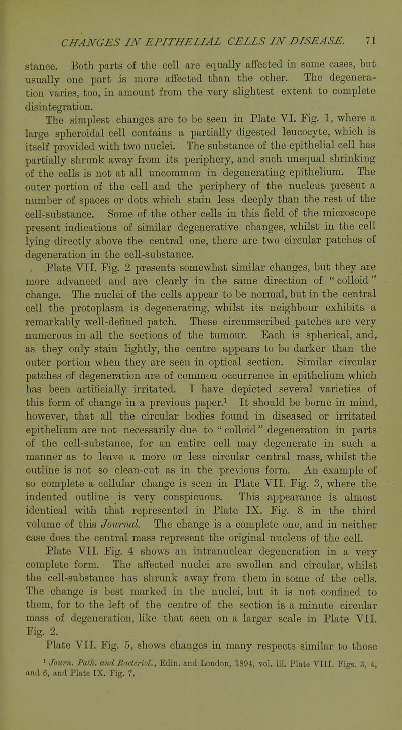 stance. Both parts of the cell are equally affected in some cases, but usually one part is more affected than the other. The degenera- tion varies, too, in amount from the very slightest extent to complete disintegration. The simplest changes are to be seen in Plate VI. Fig. 1, where a large spheroidal cell contains a partially digested leucocyte, which is itself provided with two nuclei. The substance of the epithelial cell has partially shrunk away from its periphery, and such unecpual shrinking of the cells is not at all uncommon in degenerating epithelium. The outer portion of the cell and the periphery of the nucleus present a number of spaces or dots which stain less deeply than the rest of the cell-substance. Some of the other cells in this field of the microscope present indications of similar degenerative changes, whilst in the cell lying directly above the central one, there are two circular patches of degeneration in the cell-substance. Plate VII. Fig. 2 presents somewhat similar changes, but they are more advanced and are clearly in the same direction of  colloid change. The nuclei of the cells appear to be normal, but in the central cell the protoplasm is degenerating, whilst its neighbour exhibits a remarkably well-defined patch. These circumscribed patches are very numerous in all the sections of the tumour. Each is spherical, and, as they only stain lightly, the centre appears to be darker than the outer portion when they are seen in optical section. Similar circular patches of degeneration are of common occurrence in epithelium which has been artificially irritated. I have depicted several varieties of tins form of change in a previous paper.1 It should be borne in mind, however, that all the circular bodies found in diseased or irritated epithelium are not necessarily due to  colloid degeneration in parts of the cell-substance, for an entire cell may degenerate in such a manner as to leave a more or less circular central mass, whilst the outline is not so clean-cut as in the previous form. An example of so complete a cellular change is seen in Plate VII. Fig. 3, where the indented outline is very conspicuous. This appearance is almost identical with that represented in Plate IX. Fig. 8 in the third volume of this Journal. The change is a complete one, and in neither case does the central mass represent the original nucleus of the cell. Plate VII. Fig. 4 shows an intranuclear degeneration in a very complete form. The affected nuclei are swollen and circular, whilst the cell-substance has shrunk away from them in some of the cells. The change is best marked in the nuclei, but it is not confined to them, for to the left of the centre of the section is a minute circular mass of degeneration, like that seen on a larger scale in Plate VII. Fig. 2. Plate VII. Fig. 5, shows changes in many respects similar to those 1 Jmirn. Path, and Bacterial., Edin. and London, 1894, vol. Hi. Plate VIII. Figs. 3, 4, and 6, and Plate IX. Fig. 7.