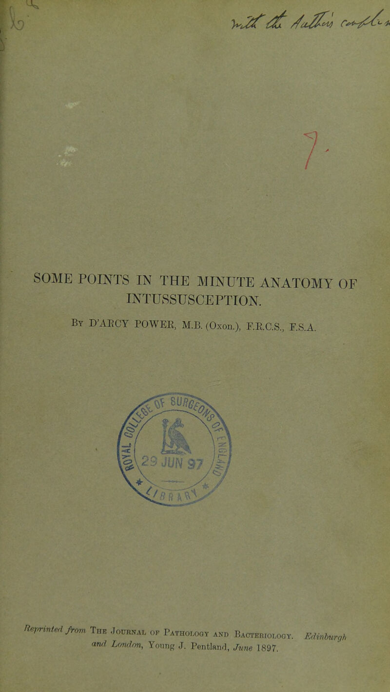 t SOME POINTS IN THE MINUTE ANATOMY OF INTUSSUSCEPTION. By D'AECY POWEE, M.B. (Oxon.), F.E.C.S., F.S.A. Reprinted from, The Journal op Pathology and Bacteriology. Edinbur, and, London, Young J. Pentland, June 1897.