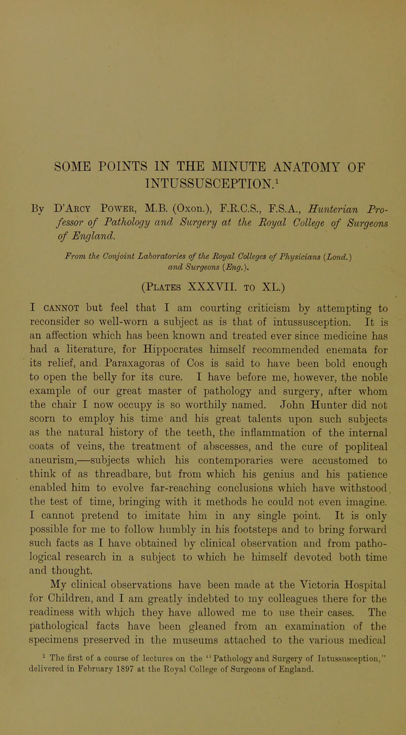 INTUSSUSCEPTION.1 By D'Arcy Power, M.B. (Oxon.), F.R.C.S., F.S.A., Hunterian Pro- fessor of Pathology and Surgery at the Royal College of Surgeons of England. From the Conjoint Laboratories of the Royal Colleges of Physicians (Lond.) and Surgeons {Eng.). (Plates XXXVII. to XL.) I cannot but feel that I am courting criticism by attempting to reconsider so well-worn a subject as is that of intussusception. It is an affection which has been known and treated ever since medicine has bad a literature, for Hippocrates himself recommended enemata for its relief, and Paraxagoras of Cos is said to have been bold enough to open the belly for its cure. I have before me, however, the noble example of our great master of pathology and surgery, after whom the chair I now occupy is so worthily named. John Hunter did not scorn to employ his time and his great talents upon such subjects as the natural history of the teeth, the inflammation of the internal coats of veins, the treatment of abscesses, and the cure of popliteal aneurism,—subjects which his contemporaries were accustomed to think of as threadbare, but from which his genius and his patience enabled him to evolve far-reaching conclusions which have withstood the test of time, bringing with it methods he could not even imagine. I cannot pretend to imitate him in any single point. It is only possible for me to follow humbly in his footsteps and to bring forward such facts as I have obtained by clinical observation and from patho- logical research in a subject to which he himself devoted both time and thought. My clinical observations have been made at the Victoria Hospital for Children, and I am greatly indebted to my colleagues there for the readiness with which they have allowed me to use their cases. The pathological facts have been gleaned from an examination of the specimens preserved in the museums attached to the various medical 1 The first of a course of lectures on the  Pathology and Surgery of Intussusception, delivered in February 1897 at the Royal College of Surgeons of England.