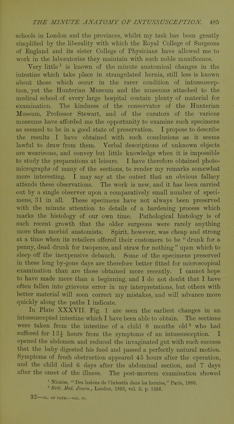 schools in London and the provinces, whilst my task has been greatly simplified by the liberality with which the Koyal College of Surgeons of England and its sister College of Physicians have allowed me to work in the laboratories they maintain with such noble munificence. Very little1 is known of the minute anatomical changes in the intestine which take place in strangulated hernia, still less is known about those which occur in the rarer condition of intussuscep- tion, yet the Hunterian Museum and the museums attached to the medical school of every large hospital contain plenty of material for examination. The kindness of the conservator of the Hunterian Museum, Professor Stewart, and of the curators of the various museums have afforded me the opportunity to examine, such specimens as seemed to be in a good state of preservation. I propose to describe the results I have obtained with such conclusions as it seems lawful to draw from them. Verbal descriptions of unknown objects are wearisome, and convey but little knowledge when it is impossible to study the preparations at leisure. I have therefore obtained photo- micrographs of many of the sections, to render my remarks somewhat more interesting. I may say at the outset that an obvious fallacy attends these observations. The work is new, and it has been carried out by a single observer upon a comparatively small number of speci- mens, 31 in all. These specimens have not always been preserved with the minute attention to details of a hardening process which marks the histology of our own time. Pathological histology is of such recent growth that the older surgeons were rarely anything more than morbid anatomists. Spirit, however, was cheap and strong at a time when its retailers offered their customers to be  drunk for a penny, dead drunk for twopence, and straw for nothing  upon which to sleep off the inexpensive debauch. Some of the specimens preserved in these long by-gone days are therefore better fitted for microscopical examination than are those obtained more recently. I cannot hope to have made more than a beginning, and I do not doubt that I have often fallen into grievous error in my interpretations, but others with better material will soon correct my mistakes, and will advance more quickly along the paths I indicate. In Plate XXXVII. Fig. 1 are seen the earliest changes in an intussuscepted intestine which I have been able to obtain. The sections were taken from the intestine of a child 8 months old2 who had suffered for 13£ hours from the symptoms of an intussusception. I opened the abdomen and reduced the invaginated gut with such success that the baby digested his food and passed a perfectly natural motion. Symptoms of fresh obstruction appeared 45 hours after the operation, and the child died 6 days after the abdominal section, and 7 days after the onset of the illness. The post-mortem examination showed 1 Nicaise, Des lesions de l'intestin dans les hernies, Paris, 1866. -Brit. Med. Journ., London, 1895, vol. ii. p. 1356. 32 JL. OF PATH.—VOL. IV.