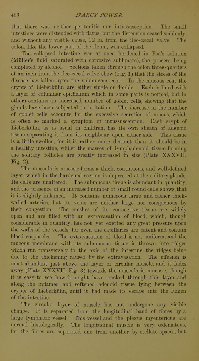 that there was neither peritonitis nor intussusception. The small intestines were distended with flatus, hut the distension ceased suddenly, and without any visible cause, 12 in. from the ileo-csecal valve. The colon, like the lower part of the ileum, was collapsed. The collapsed intestine was at once hardened in Foa's solution (Midler's fluid saturated with corrosive sublimate), the process being completed by alcohol. Sections taken through the colon three-quarters of an inch from the ileo-csecal valve show (Fig. 1) that the stress of the disease has fallen upon the submucous coat. In the mucous coat the crypts of Lieberkiihn are either single or double. Each is lined with a layer of columnar epithelium which in some parts is normal, but in others contains an increased number of goblet cells, showing that the glands have been subjected to irritation. The increase in the number of goblet cells accounts for the excessive secretion of mucus, which is often so marked a symptom of intussusception. Each crypt of Lieberkiihn, as is usual in children, has its own sheath of adenoid tissue separating it from its neighbour upon either side. This tissue is a little swollen, for it is rather more distinct than it should be in a healthy intestine, whilst the masses of lymphadenoid tissue forming the solitary follicles are greatly increased in size (Plate XXXVII. Fig. 2). The muscularis mucosas forms a thick, continuous, and well-defined layer, which in the hardened section is depressed at the solitary glands. Its cells are unaltered. The submucous tissue is abundant in quantity, and the presence of an increased number of small round cells shows that it is slightly inflamed. It contains numerous large and rather thick- walled arteries, but its veins are neither large nor conspicuous by their congestion. The meshes of its connective tissue are widely open and are filled with an extravasation of blood, which, though considerable in quantity, has not yet exerted any great pressure upon the walls of the vessels, for even the capillaries are patent and contain blood corpuscles. The extravasation of blood is not uniform, and the mucous membrane with its submucous tissue is thrown into ridges which run transversely to the axis of the intestine, the ridges being due to the thickening caused by the extravasation. The effusion is most abundant just above the layer of circular muscle, and it fades away (Plate XXXVII. Fig. 3) towards the muscularis mucosa3, though it is easy to see how it might have tracked through this layer and along the inflamed and softened adenoid tissue lying between the crypts of Lieberkiihn, until it had made its escape into the lumen of the intestine. The circular layer of muscle has not undergone any visible change. It is separated from the longitudinal band of fibres by a large lymphatic vessel. This vessel and the plexus myentericus are normal histologically. The longitudinal muscle is very (Edematous, for the fibres are separated one from another by stellate spaces, but