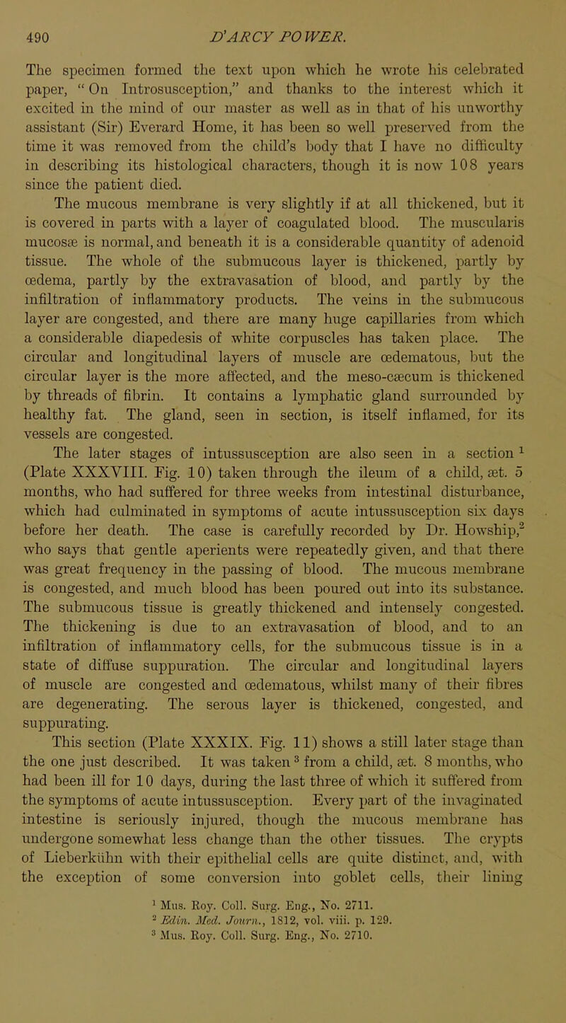 The specimen formed the text upon which he wrote his celebrated paper,  On Introsusception, and thanks to the interest which it excited in the mind of our master as well as ha that of his unworthy assistant (Sir) Everard Home, it has been so well preserved from the time it was removed from the child's body that I have no difficulty in describing its histological characters, though it is now 108 years since the patient died. The mucous membrane is very slightly if at all thickened, but it is covered in parts with a layer of coagulated blood. The muscularis mucosas is normal, and beneath it is a considerable quantity of adenoid tissue. The whole of the submucous layer is thickened, partly by oedema, partly by the extravasation of blood, and partly by the infiltration of inflammatory products. The veins in the submucous layer are congested, and there are many huge capillaries from which a considerable diapedesis of white corpuscles has taken place. The circular and longitudinal layers of muscle are cedematous, but the circular layer is the more affected, and the meso-csecum is thickened by threads of fibrin. It contains a lymphatic gland surrounded by healthy fat. The gland, seen in section, is itself inflamed, for its vessels are congested. The later stages of intussusception are also seen in a section 1 (Plate XXXVIII. Fig. 10) taken through the ileum of a child, set. 5 months, who had suffered for three weeks from intestinal disturbance, which had culminated in symptoms of acute intussusception six days before her death. The case is carefully recorded by Dr. Howship,2 who says that gentle aperients were repeatedly given, and that there was great frequency in the passing of blood. The mucous membrane is congested, and much blood has been poured out into its substance. The submucous tissue is greatly thickened and intensely congested. The thickening is clue to an extravasation of blood, and to an infiltration of inflammatory cells, for the submucous tissue is in a state of diffuse suppuration. The circular and longitudinal layers of muscle are congested and cedematous, whilst many of their fibres are degenerating. The serous layer is thickened, congested, and suppurating. This section (Plate XXXIX. Fig. 11) shows a still later stage than the one just described. It was taken3 from a child, set. 8 months, who had been ill for 10 days, during the last three of which it suffered from the symptoms of acute intussusception. Every part of the invaginated intestine is seriously injured, though the mucous membrane lias undergone somewhat less change than the other tissues. The crypts of Lieberkuhn with their epithelial cells are quite distinct, and, with the exception of some conversion into goblet cells, their lining 1 Mus. Roy. Coll. Surg. Eng., No. 2711. 2 Edin. Med. Journ., 1812, vol. viii. p. 129. 3 Mus. Roy. Coll. Surg. Eng., No. 2710.